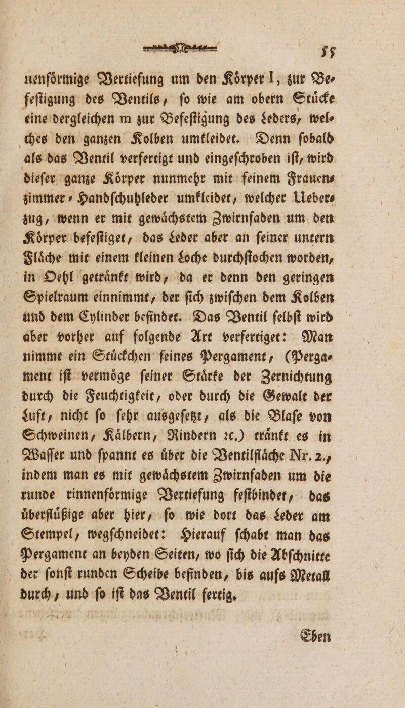 nenfoͤrmige Vertiefung um den Körper 1, zur Ba feſtigung des Ventils, fo wie am obern Stuͤcke eine dergleichen m zur Befeſtigung des geders, wel⸗ ches den ganzen Kolben umkleidet. Denn ſobald als das Ventil verfertigt und eingeſchroben iſt, wird dieſer ganze Koͤrper nunmehr mit feinem Frauen⸗ zimmer ⸗Handſchuhleder umkleidet, welcher Ueber⸗ zug, wenn er mit gewaͤchstem Zwirnfaden um den Koͤrper befeſtiget, das Leder aber an ſeiner untern Flaͤche mit einem kleinen Loche durchſtochen worden, in Oehl getraͤnkt wird, da er denn den geringen Spielraum einnimmt, der ſich zwiſchen dem Kolben und dem Cylinder befindet. Das Ventil ſelbſt wird aber vorher auf folgende Art verfertiget: Man nimmt ein Stuͤckchen feines Pergament, (Perga⸗ ment iſt vermoͤge feiner Staͤrke der Zernichtung durch die Feuchtigkeit, oder durch die Gewalt der Luft, nicht ſo ſehr ausgeſetzt, als die Blaſe von Schweinen, Kaͤlbern, Rindern ꝛc.) traͤnkt es in Weaſſer und ſpannt es uͤber die Ventilflaͤche Nr. 2., indem man es mit gewaͤchstem Zwirnfaden um die runde rinnenfoͤrmige Vertiefung feſtbindet, das uͤberfluͤßige aber hier, ſo wie dort das Leder am Stempel, wegſchneidet: Hierauf ſchabt man das Pergament an beyden Seiten, wo ſich die Abſchnitte der ſonſt runden Scheibe befinden, bis aufs Metall durch und fo iſt das Ventil fertig. | Eben