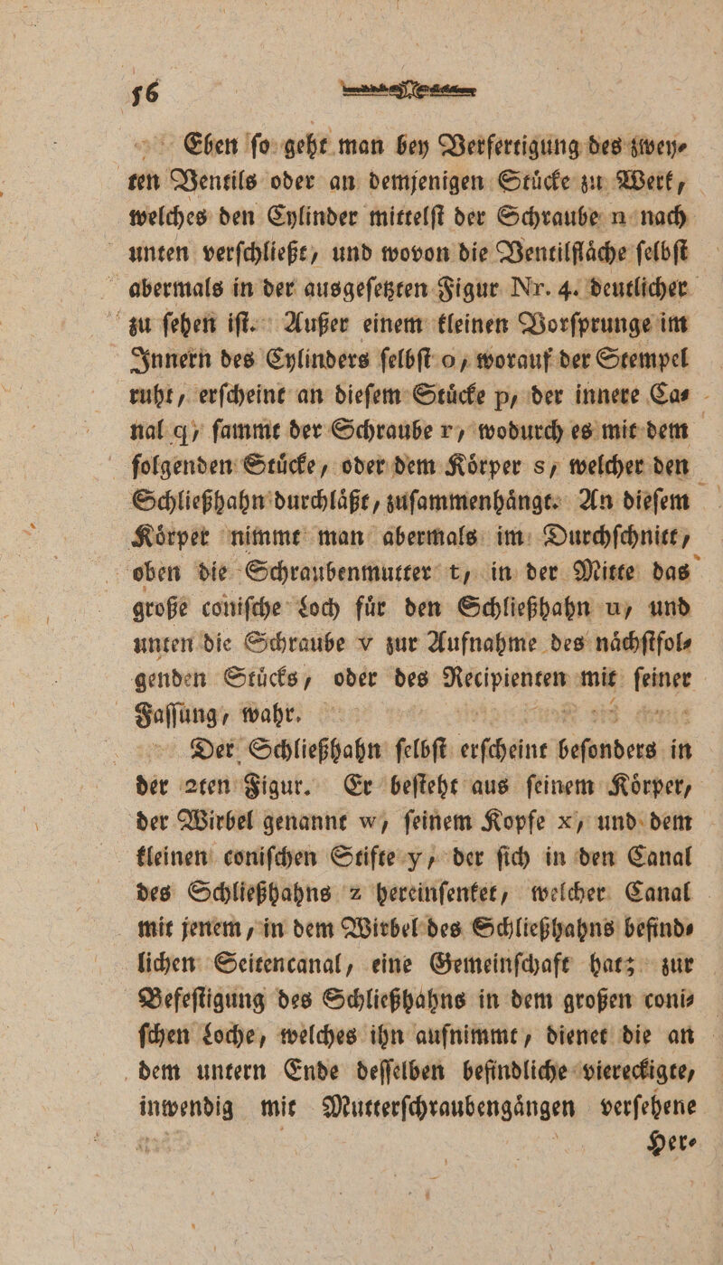 N 2 Eben ſo geht man bey Verfertigung des zwey⸗ Mi Ventils oder an demjenigen Stücke zu Werk, welches den Cylinder mittelſt der Schraube n nach unten verſchließt, und wovon die Ventilſlaͤche ſelbſt abermals in der ausgeſetzten Figur Nr. 4. deutlicher zu ſehen iſt. Außer einem kleinen Vorſprunge im Innern des Cylinders ſelbſt o, worauf der Stempel ruht, erſcheint an dieſem Stuͤcke p, der innere Ca⸗ nal q / ſammt der Schraube vr, wodurch es mit dem | ſolgenden Stücke, oder dem Körper s, welcher den Schließhahn durchlaͤßt, zuſammenhaͤngt. An diefem Koͤrper nimmt man abermals im Durchſchnitt, oben die Schraubenmutter t, in der Mitte das große coniſche Loch fuͤr den Schließhahn u, und unten die Schraube v zur Aufnahme des naͤchſtfol⸗ genden Stuͤcks, oder des r mit e 5 Faſſunge wahr. | Der Schließhahn ſelbſt Alban a in Bir aten Figur. Er beſteht aus feinem Körper, der Wirbel genannt w, feinem Kopfe x, und dem kleinen coniſchen Stifte y, der ſich in den Canal des Schließhahns 2 hereinſenket, welcher Canal mit jenem, in dem Wirbel des Schließhahns befind⸗ lichen Seitencanal, eine Gemeinſchaft hat; zur HBefeſtigung des Schließhahns in dem großen coni⸗ ſchen Loche, welches ihn aufnimmt, dienet die an dem untern Ende deſſelben befindliche viereckigte, n mit Mutterſchraubengaͤngen verſehene Her⸗