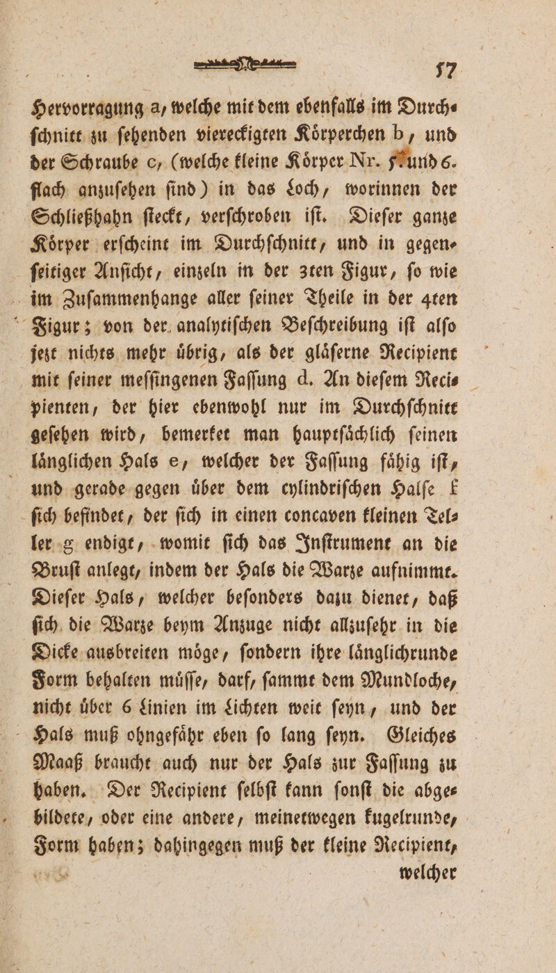 Hervorragung a, welche mit dem ebenfalls im Durchs ſchnitt zu ſehenden viereckigten Koͤrperchen b, und der Schraube c, (welche kleine Körper. Nr. Fund 6. flach anzuſehen ſind) in das Loch, worinnen der Schließhahn ſteckt, verſchroben iſt. Dieſer ganze Koͤrper erſcheint im Durchſchnitt, und in gegen⸗ ſeitiger Anſicht, einzeln in der zten Figur, ſo wie im Zuſammenhange aller feiner Theile in der gren Figur; von der analytiſchen Beſchreibung iſt alſo jezt nichts mehr uͤbrig, als der glaͤſerne Recipient mit ſeiner meſſingenen Faſſung d. An dieſem Necis pienten, der hier ebenwohl nur im Durchſchnitt geſehen wird, bemerket man hauptſaͤchlich ſeinen laͤnglichen Hals e, welcher der Faſſung fähig iſt, 5 und gerade gegen über dem cylindriſchen Halſe k ſich befindet, der ſich in einen concaven kleinen Tel⸗ ler g endigt, womit ſich das Inſtrument an die Bruſt anlegt, indem der Hals die Warze aufnimmt. Dieſer Hals, welcher beſonders dazu dienet, daß ſich die Warze beym Anzuge nicht allzuſehr in die Dicke ausbreiten moͤge, ſondern ihre laͤnglichrunde Form behalten muͤſſe, darf, ſammt dem Mundloche, nicht über 6 Linien im Lichten weit ſeyn, und der Hals muß ohngefaͤhr eben ſo lang ſeyn. Gleiches Maaß braucht auch nur der Hals zur Faſſung zu haben. Der Recipient ſelbſt kann ſonſt die abge⸗ bildete, oder eine andere, meinetwegen kugelrunde, Form haben; dahingegen muß der kleine Recipient, ya welcher