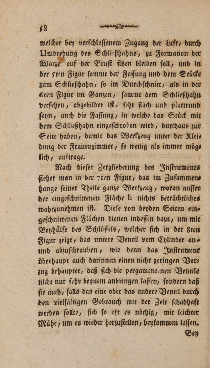 welcher bey verſchloſſenem Zugang der Luft, durch . yo: des Schli⸗ßhahns, zu Formation der Warze auf der Bruſt ſitzen bleiben ſoll, und in der seen Figur ſammt der Faſſung und dem Stuͤcke zum Schließhahn, ſo im Durchſchnitt, als in der sten Figur im Ganzen, ſammt dem Schließhahn verſehen, abgebildet iſt, ſehr flach und plattrund ſeyn, auch die Faſſung, in welche das Stuͤck mit dem Schließhahn eingeſchroben wird, durchaus zur Seite haben, damit das Werkzeug unter der Klei⸗ | dung der Frauenzimmer, fo wenig als immer mög lich, auftrage. | Nach dieſer Jede des Inſtruments ſiehet man in der 7ten Figur, das im Zuſammen⸗ bange feiner Theile ganze Werkzeug, woran auſſer der eingeſchnittenen Flaͤche h nichts betraͤchtliches wahrzunehmen iſt. Dieſe von beyden Seiten ein⸗ geſchnittenen Flaͤchen dienen indeſſen dazu, um mit Beyhuͤlfe des Schluͤſſels, welcher ſich in der Sten Figur zeigt, das untere Ventil vom Cylinder an⸗ und abzuſchrauben, wie denn das Inſtrument uͤberhaupt auch darinnen einen nicht geringen Vor⸗ zug behauptet, daß ſich die pergamentenen Ventile nicht nur ſehr bequem anbringen laſſen, ſondern daß fie auch, falls das eine oder das andere Ventil durch den vielfältigen Gebrauch mit der Zeit ſchadhaft werden ſollte, ſich ſo oft es noͤthig, mit leichter Mühe, um es wieder herzuſtellen, beykommen laſſen. Bey