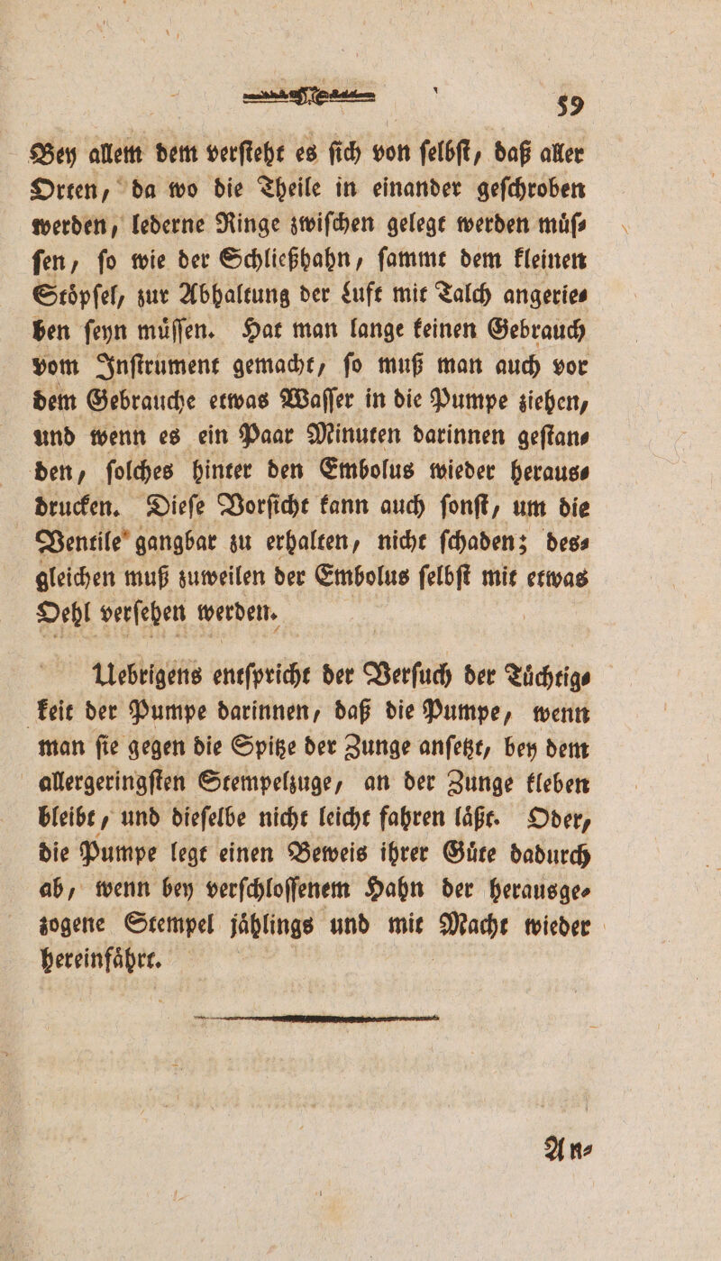 ER |, 35 Bey allem dem verſteht es ſich von ſelbſt, daß aller Orten, da wo die Theile in einander geſchroben werden, lederne Ringe zwiſchen gelegt werden muͤſ⸗ ſen, ſo wie der Schließhahn, ſammt dem kleinen Stoͤpſel, zur Abhaltung der Luft mit Talch angerie⸗ ben ſeyn muͤſſen. Hat man lange keinen Gebrauch vom Inſtrument gemacht, ſo muß man auch vor dem Gebrauche etwas Waſſer in die Pumpe ziehen, und wenn es ein Paar Minuten darinnen geſtan⸗ den, ſolches hinter den Embolus wieder heraus⸗ drucken. Dieſe Vorſicht kann auch ſonſt, um die Ventile gangbar zu erhalten, nicht ſchaden; des⸗ gleichen muß zuweilen der Embolus ſelbſt mit etwas Oel verſehen werden. Uebrigens entſpricht der Verſuch der Tuͤchtig⸗ keit der Pumpe darinnen, daß die Pumpe, wenn man ſie gegen die Spitze der Zunge anſetzt, bey dem allergeringſten Stempelzuge, an der Zunge kleben bleibt, und dieſelbe nicht leicht fahren laͤßt. Oder, die Pumpe legt einen Beweis ihrer Guͤte dadurch ab, wenn bey verſchloſſenem Hahn der herausge⸗ zogene Stempel jählings und mit Rah wieder Fabtakaher⸗ A n⸗