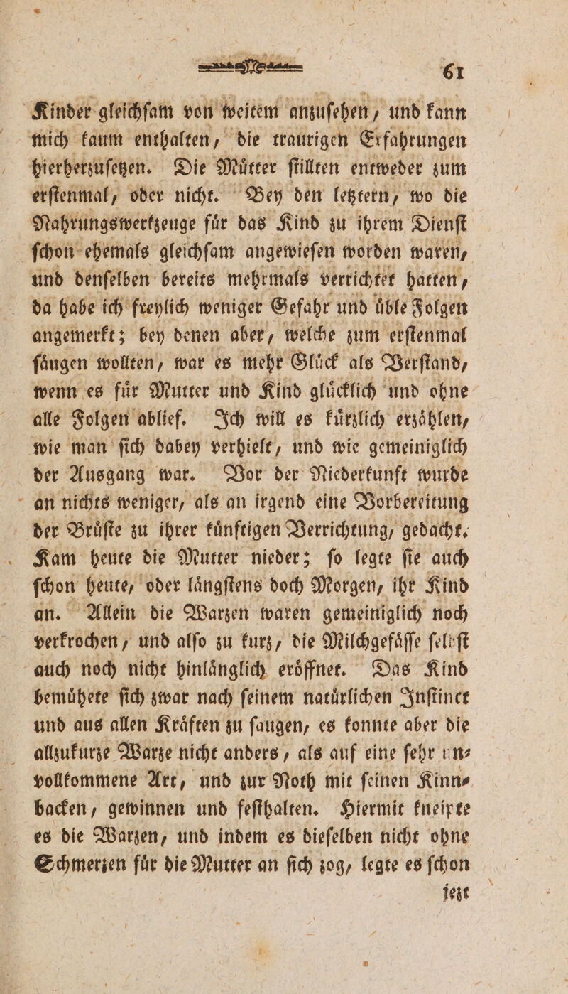 Kinder gleichſam von weitem anzuſehen, und kann hierherzuſetzen. Die Mütter ſtillten entweder zum erſtenmal, oder nicht. Bey den letztern, wo die Nahrungswerkzeuge fuͤr das Kind zu ibrem Dienſt ſchon ehemals gleichſam angewieſen worden waren, und denſelben bereits mehrmals verrichtet hatten, da habe ich freylich weniger Gefahr und uͤble Folgen angemerkt; bey denen aber, welche zum erſtenmal ſaͤugen wollten, war es mehr Gluck als Verſtand, wenn es fuͤr Mutter und Kind gluͤcklich und ohne alle Folgen ablief. Ich will es kuͤrzlich erzaͤhlen, wie man ſich dabey verhielt, und wie gemeiniglich der Ausgang war. Vor der Niederkunft wurde an nichts weniger, als an irgend eine Vorbereitung der Bruͤſte zu ihrer kuͤnftigen Verrichtung gedacht. Kam heute die Mutter nieder; ſo legte ſie auch ** heute, oder laͤngſtens doch Morgen, ihr Kind Allein die Warzen waren gemeiniglich noch Werren und alſo zu kurz, die Milchgefaͤſſe ſelbſt auch noch nicht hinlänglich eroͤffnet. Das Kind bemuͤhete fi) zwar nach feinem natuͤrlichen Inſtinet und aus allen Kraͤften zu ſaugen, es konnte aber die allzukurze Warze nicht anders, als auf eine fehr uns vollkommene Art, und zur Noth mit ſeinen Kinn⸗ backen, gewinnen und feſthalten. Hiermit kneipte es die Warzen, und indem es dieſelben nicht ohne | Summen für die Mutter an ſich zog, legte es ſchon | jezt
