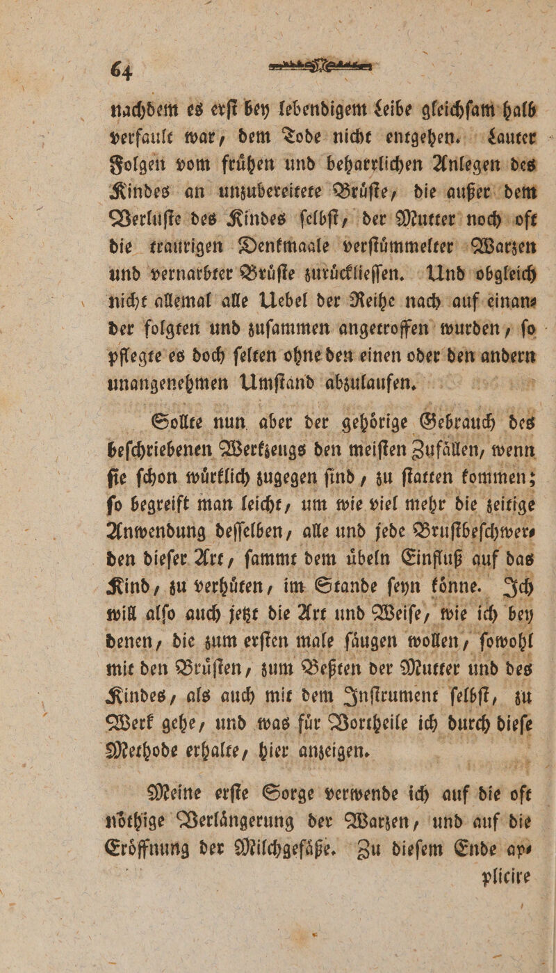 nachdem es erſt bey lebendigem Leibe gleichſam halb verfault war, dem Tode nicht entgehen. Lauter Folgen vom frühen und beharrlichen Anlegen des Kindes an unzubereitete Bruͤſte, die außer dem Verluſte des Kindes ſelbſt, der Mutter noch oft die traurigen Denkmaale verſtuͤmmelter Warzen und vernarbter Bruͤſte zuruͤcklieſſen. Und obgleich nicht allemal alle Uebel der Reihe nach auf einan⸗ der folgten und zuſammen angetroffen wurden, ſo pflegte es doch ſelten ohne den einen oder den andern unangenehmen Umſtand abzulaufen. ER Sollte nun aber der gehörige. Gebrauch des beſchriebenen Wertzeugs den meiſten Zufällen, wenn ſie ſchon wuͤrklich zugegen ſind, zu ſtatten kommen; ſo begreift man leicht, um wie viel mehr die zeitige Anwendung deſſelben, alle und jede Bruſtbeſchwer⸗ den dieſer Art, ſammt dem uͤbeln Einfluß auf das Kind, zu verhüren , im Stande ſeyn fönne. Ich will alſo auch jetzt die Art und Weife, wie ich bey denen, die zum erſten male ſäͤugen wollen, ſowohl mit den Bruͤſten, zum Beßten der Mutter und des Kindes, als auch mit dem Inſtrument ſelbſt, zu Werk gehe, und was fuͤr Vortheile ich durch biefe Methode erhalte, hier anzeigen. Meine erſte Sorge verwende ich auf die oft | nörhige Verlaͤngerung der Warzen, und auf die Eröffnung der Milchgefaͤße. Zu dieſem Ende ap⸗ plicire 1