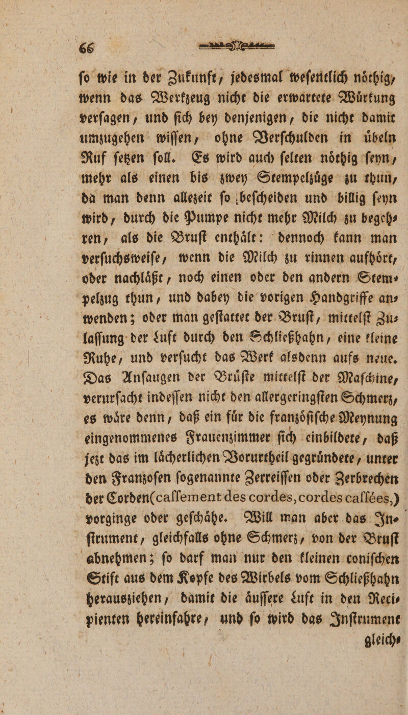 05 fo wie in der Zukunft, jedesmal weſentlich noͤthig, wenn das Werkzeug nicht die erwartete Wuͤrkung verſagen, und ſich bey denjenigen, die nicht damit umzugehen wiſſen, ohne Verſchulden in übeln Ruf ſetzen ſoll. Es wird auch ſelten noͤthig ſeyn, mehr als einen bis zwey Stempelzuͤge zu thun, da man denn allezeit ſo beſcheiden und billig ſeyn wird, durch die Pumpe nicht mehr Milch zu begeh⸗ ren, als die Bruſt enthaͤlt: dennoch kann man verſuchsweiſe, wenn die Milch zu rinnen aufhoͤrt, oder nachlaͤßt, noch einen oder den andern Stem⸗ pelzug thun, und dabey die vorigen Handgriffe ans wenden; oder man geſtattet der Bruſt, mittelſt Zu⸗ laſſung der Luft durch den Schließhahn, eine kleine Ruhe, und verſucht das Werk alsdenn aufs neue. Das Anſaugen der Bruͤſte mittelſt der Maſchine, | verurſacht indeſſen nicht den allergeringſten Schmerz, es wäre denn, daß ein für die franzoͤſiſche Meynung eingenommenes Frauenzimmer ſi ch einbildete, daß jezt das im laͤcherlichen Vorurtheil gegruͤndete, unter den Franzoſen ſogenannte Zerreiſſen oder Zerbrechen der Corden(callement des cordes, cordes caſſees,) vorginge oder geſchaͤhe. Will man aber das In⸗ ſtrument, gleichfalls ohne Schmerz, von der Bruſt abnehmen; ſo darf man nur den kleinen coniſchen Stift aus dem Kopfe des Wirbels vom Schließhahn herausziehen, damit die aͤuſſere Luft in den Reci⸗ pienten hereinfahre, und ſo wird das Inſtrument gleich⸗