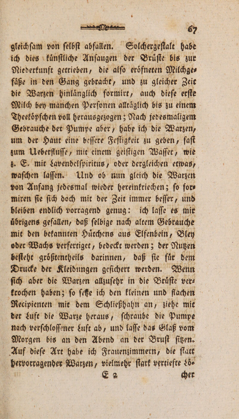 —.— 5 gleichſam von ſelbſt abfallen. Solchergeſtalt babe ich dies kuͤnſtliche Anſaugen der Bruͤſte bis zur Niederkunft getrieben, die alſo eröfneren Milchge⸗ faͤße in den Gang gebracht, und zu gleicher Zeit die Warzen binlaͤnglich formirt, auch dieſe erſte Milch bey manchen Perſonen alltäglich bis zu einem Theekoͤpfchen voll herausgezogen; Nach jedesmaligem Gebrauche der Pumpe aber, habe ich die Warzen, um der Haut eine beſſere Feſtigkeit zu geben, faſt zum Ueberfluſſe, mit einem geiſtigen Waſſer, wie 8. E. mit Lavendelſpiritus, oder dergleichen etwas, waſchen laſſen. Und ob nun gleich die Warzen von Anfang jedesmal wieder hereinkriechen; fo fors miren ſie ſich doch mit der Zeit immer beſſer, und bleiben endlich vorragend genug: ich laſſe es mir uͤbrigens gefallen, daß ſelbige nach altem Gebrauche mit den bekannten Huͤtchens aus Elfenbein, Bley oder Wachs verfertiget, bedeckt werden; der Nutzen beſteht groͤßtentheils darinnen, daß ſie fuͤr dem Drucke der Kleidungen geſichert werden. Wenn ſich aber die Warzen allzuſehr in die Bruͤſte ver⸗ krochen haben; fo feße ich den kleinen und flachen Recipienten mit dem Schließhahn an, ziehe mit der Luft die Warze heraus, ſchraube die Pumpe nach verſchloſſener Luft ab, und laſſe das Glaß vom Morgen bis an den Abend an der Bruſt ſitzen. Auf dieſe Art habe ich Frauenzimmern, die Rare | bervorzagender Warzen, vielmehr ſtark vertiefte L