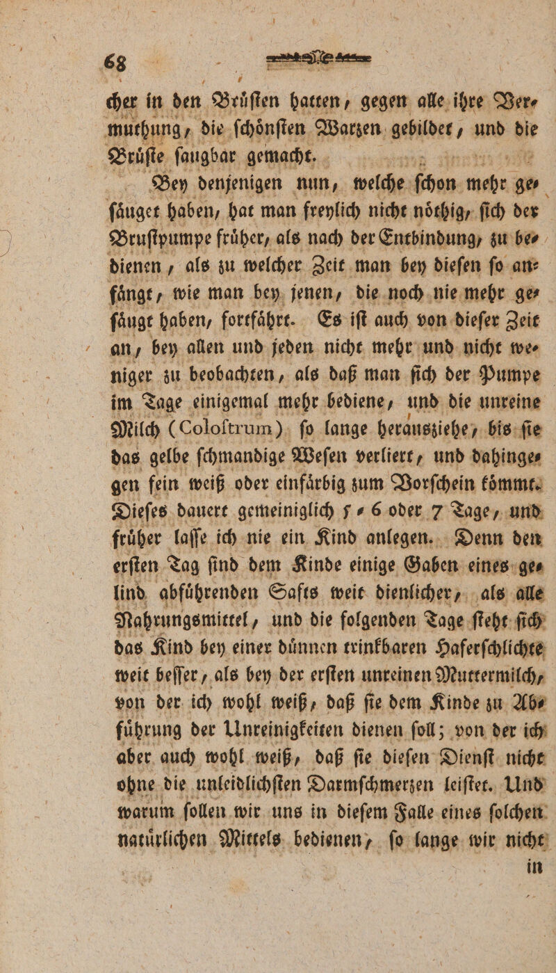 cher in den Brüflen hatten, gegen alle ihre Ver⸗ muthung/ die ſchoͤnſten Warzen gebildet, und bie Ä Bruͤſte ſaugbar gemacht. | 5 4 Bey denjenigen nun, welche ſchon Ka 0 ſaͤuget haben, hat man freylich nicht noͤthig / ſich der Bruſtpumpe fruͤher, als nach der Entbindung, zu ber dienen als zu welcher Zeit man bey dieſen ſo an⸗ fangt wie man bey jenen, die noch nie mehr ge⸗ ſaͤugt haben, fortfährt. Es iſt auch von dieſer Zeit an, bey allen und jeden nicht mehr und nicht we⸗ niger zu beobachten, als daß man ſich der Pumpe im Tage einigemal mehr bediene, und die unreine | Milch (Coloſtrum) ſo lange herausziehe, bis ſie das gelbe ſchmandige Weſen verliert, und dahinge⸗ gen fein weiß oder einfaͤrbig zum Vorſchein koͤmmt. Dieſes dauert gemeiniglich 56 oder 7 Tage, und früher laſſe ich nie ein Kind anlegen. Denn den erſten Tag ſind dem Kinde einige Gaben eines ge⸗ lind abführenden Safts weit dienlicher, als alle Nahrungsmittel, und die folgenden Tage ſteht ſich das Kind bey einer duͤnnen trinkbaren Haferſchlichte weit beſſer, als bey der erſten unreinen Muttermilch, von der ich wohl weiß, daß ſie dem Kinde zu Ab⸗ fuͤhrung der Unreinigkeiten dienen ſoll; von der ich aber auch wohl weiß, daß ſie dieſen Dienſt nicht obne die unleidlichſten Darmſchmerzen leiſtet. Und warum ſollen wir uns in dieſem Falle eines ſolchen naturlichen Mittels bedienen, fo lange wir nicht BT | | in