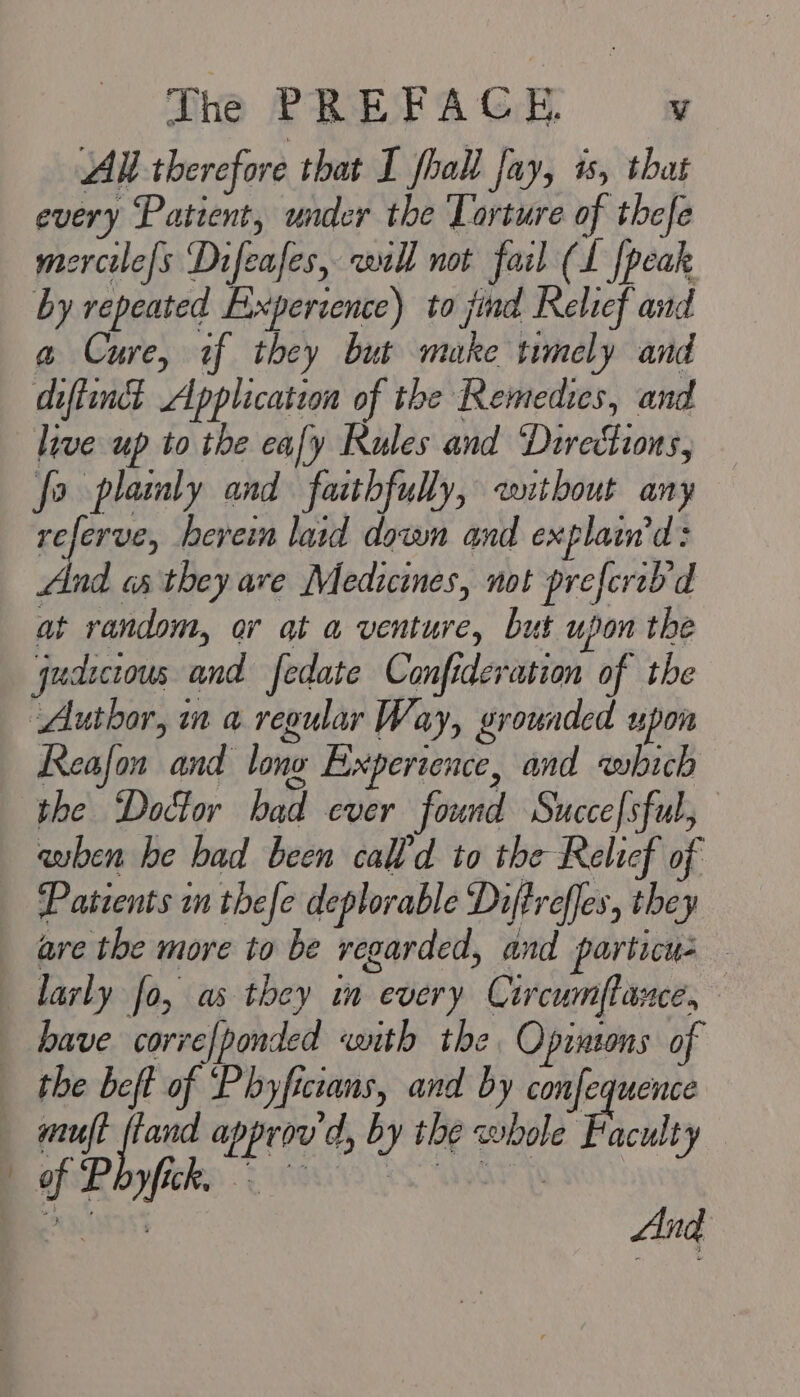 All therefore that I fholl fay, 1, that every Patient, under the Torture of thefe mercile[s Difeafes, will not fail (L {peak by repeated Exxpercence) to jind Relief and a Cure, tf they but make timely and diftinct Application of the Remedies, and live up to the eafy Rules and Directions, fo plainly and faithfully, without any wigs herein lard down and explaw'd: And os they ave Medicines, not preferh'd at random, or at a venture, but upon the ‘qudicrous and fedate Confideration of the Author, in a regular Way, grounded upon Reafon and lone Experience, and which the Doctor had ever found Succefsful, when he had been cal’d to the Relicf of Patients on thefe deplorable Dijtreffes, they are the more to be regarded, and particus — larly fo, as they in every Circumflance, have corve/ponded ‘wnth the Opinions of the beft of ‘Phyficzans, and by confequence muft ftand approv d, by the whole Faculty bof Royfiehee: 800 Oe