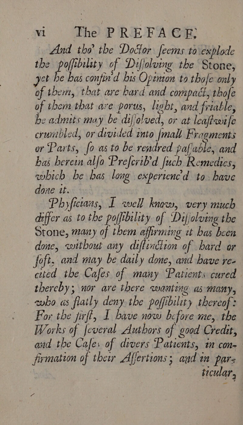 owl The PREFA CF; . And the the Doctor feems to explode the poffibility of Dufjoluing the Stone, get he bas confin'd his Open to thofe only of them, that are hard and compact, thofe of them that are porus, light, and friable, he adnuts may be difjolved, or at leaffaaufe crumbled, or divided into {malt Fragments or Parts, fo as to be rendred pafiable, and bas herein alfa Prefcrib'd fuch Remedies, which be bas long experiencd to. have done tt. Ph ens I well know, very much differ as to the pofftbality. of ‘Def/olvine the pee many if sib a ; bat bob done, without any diffinciion of bard er foft, and may be daily done, and have re- cited the Cafes of many Patients cured thercby; nor ave there qwanting as many, who as flatly deny the poffibility thereof: For the jirft, 1 bave now before me, the Works of feveral Authors of good Credit, and the Cafes of divers Patients, i con firmation of thew Afjertions; and im pars | | : tecular 2