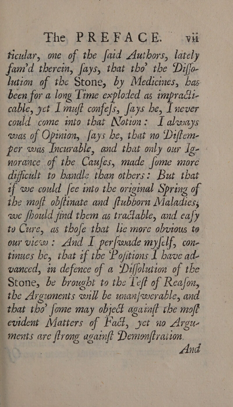 ticular, one of the faid Authors, lately fam’d therein, fays, that tho’ the Diffo- lution of the Stone, by Medicines, bas been for a long Time exploded as impracti- cable, yct Lmuft confefs, fays he, I never could come into that Notwn: TL always ans of Opinion, ays be, that no Diftem- er was Incurable, and that only our Ig- norance of the Caufes, made fome more difficult to handle than others: But that if we could fee into the original Spring of the moft obftenate and ftubborn Maladies; ave fhould jind them as tractable, and cay tu Cure, as thofe that le more obvious to our view: And I perfrwade myfelf, con- tinues he, that if the ‘Pojitions I have ad- vanced, in defence of a Diffolution of the Stone, be brought to the Left of Reafon, the Arguments will be unanjwerable, and that tho fome may object agacaft the moft evident Matters of Fact, yet no Argu- ments are {trong agaznft RNG i | asses ae