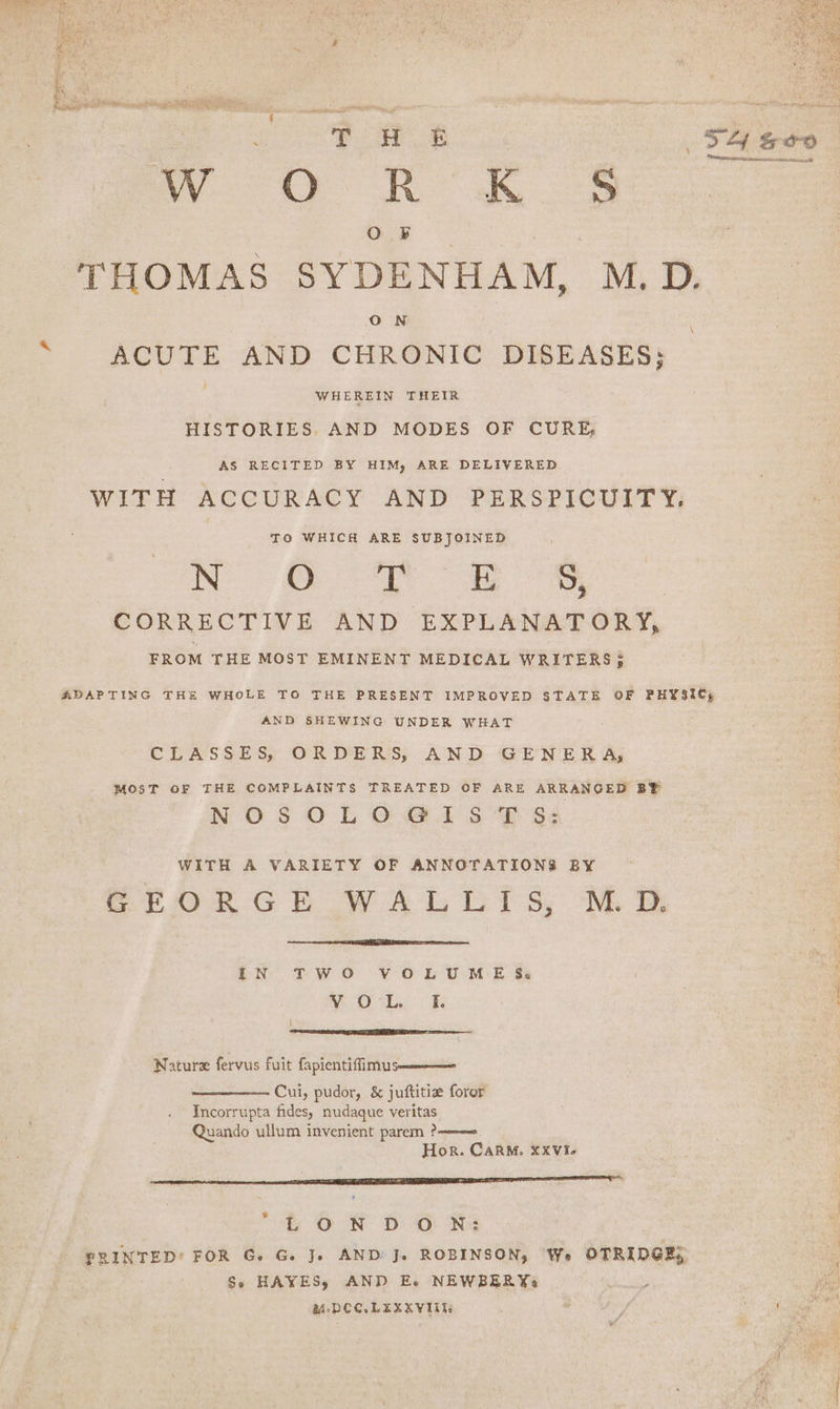 ee TA e0 ye DN I oe Ge Se THOMAS SYDENHAM, M.D. ON ‘ACUTE AND CHRONIC DISEASES; WHEREIN THEIR HISTORIES. AND MODES OF CURE, AS RECITED BY HIM, ARE DELIVERED WITH ACCURACY AND PERSPICUITY. TO WHICH ARE SUBJOINED N O T E , CORRECTIVE AND EXPLANATORY, FROM THE MOST EMINENT MEDICAL WRITERS 5 ADAPTING THE WHOLE TO THE PRESENT IMPROVED STATE OF PHYSIC, AND SHEWING UNDER WHAT : CLASSES, ORDERS, AND GENERA; MOST OF THE COMPLAINTS TREATED OF ARE ARRANGED BY NOS OL O @4 5 ® Se WITH A VARIETY OF ANNOTATIONS BY SEOs -G EW Aig Te 1S ONE TWO VOLUME Sa Vr OAD OR -—aeeene cma NENNNENSESEDeT annie Nature fervus fuit fapientiffimus——_— Cui, pudor, & juftitie foror Incorrupta fides, nudaque veritas Quando ullum invenient parem ? . Hor. CarRM. XXVI- RC i A TS OAT TEE ELE ELIE LITO OE LO LL LL ity ORD GtONg PRINTED’ FOR G. G. Je AND J. ROBINSON, We OTRIDGES M-DCC.LEXKVIIT. IN