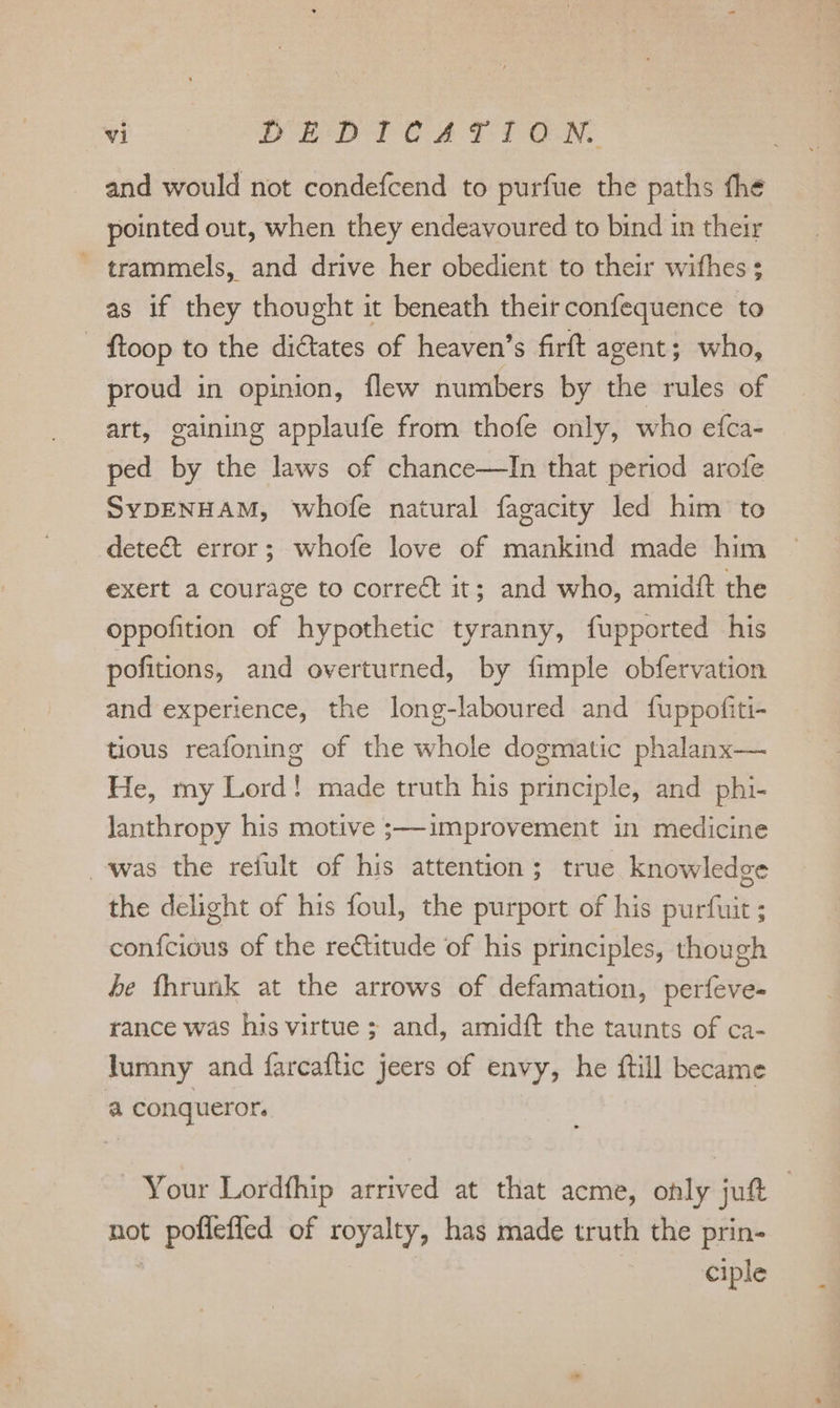 i &gt; eS ee rit ea and would not condefcend to purfue the paths fhe pointed out, when they endeavoured to bind in their ~ trammels, and drive her obedient to their wifhes ; as if they thought it beneath theirconfequence to - ftoop to the diétates of heaven’s firft agent; who, proud in opinion, flew numbers by the rules of art, gaining applaufe from thofe only, who efca- ped by che laws of chance—TIn that period arofe SYDENHAM, whofe natural fagacity led him to detect error; whofe love of mankind made him exert a courage to correct it; and who, amidft the oppofition of hypothetic tyranny, fupported his pofitions, and overturned, by fimple obfervation and experience, the long-laboured and fuppofiti- tious reafoning of the whole dogmatic phalanx— He, my Lord! made truth his principle, and phi- lanthropy his motive ;—improvement in medicine was the refult of his attention; true knowledge the delight of his foul, the purport of his puilats ; atiius of the rectitude of his principles, though de fhrunk at the arrows of defamation, phil rance was his virtue ; and, amidft the taunts of ca- lumny and farcaftic jeers of envy, he ftill became a conqueror. Your Lordfhip arrived at that acme, only juft | not b pollefied of royalty, has made truth the prin- ciple