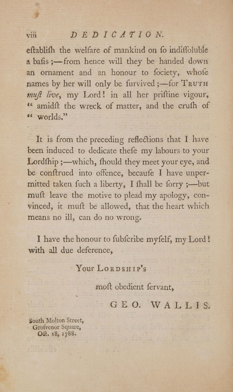 ~ 9 vill DB PD Te A PEON, eftablith the welfare of mankind on fo indifloluble- a bafis;—from hence. will they be handed down an ornament and an honour to fociety, whofe names by her will only be furvived ;—for Truru muft live, my Lord! in all her priftine vigour, ‘¢ amidft the wreck of matter, and the crufh of «© worlds.” It is from the preceding reflections that I have ‘been induced to dedicate thefe my labours to your Lordfhip ;—which, fhould they meet your eye, and be conftrued into offence, becaufe I have unper- mitted taken fuch a liberty, I fhall be forry ;—but muft leave the motive to plead my apology, con- vinced, it muft be allowed, that the heart which -means no ill, can do no wrong. — I have the honour to fub{cribe myfelf, my Lord! with all due deference, Your Lorpsnyip’s moft obedient fervant, _ GEO: WALiL?S South Molton Street, Grofvenor Square, Od. 18, 1788.