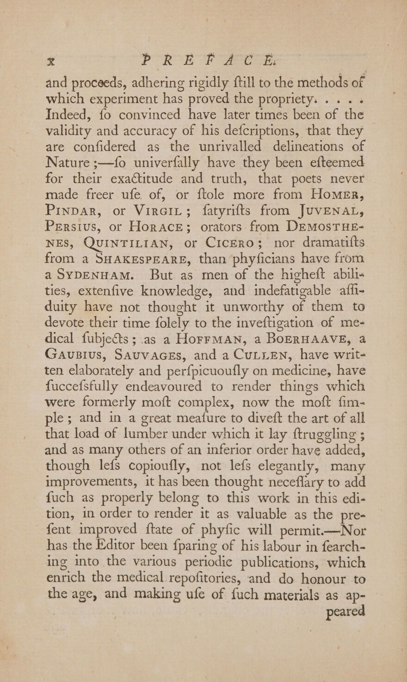 : x POR Et ee and proceeds, adhering rigidly ftill to the methods of which experiment has proved the propriety... . . Indeed, fo convinced have later times been of the validity and accuracy of his defcriptions, that they are confidered as the unrivalled delineations of Nature ;—fo univerfally have they been efteemed for their exactitude and truth, that poets never made freer ufe of, or ftole more from Homer, Prinpar, or Vircit; fatyrifts from JUVENAL, Persius, or Horace; orators from DEMosTHE- NES, QUINTILIAN, or Cicero; nor dramatifts from a SHAKESPEARE, than phyficians have from a SYDENHAM. But as men of the higheft abil ties, extenfive knowledge, and indefatigable affh- duity have not thought it unworthy of them to devote their time folely to the inveftigation of me- dical fubjects; as a HorrMAN, a BoERHAAVE, a Gausius, SAUVAGES, and a CULLEN, have writ- ten elaborately and perfpicuoufly on medicine, have fuccefsfully endeavoured to render things which were formerly moft complex, now the moft fim- ple; and in a great meafure to diveft the art of all that load of lumber under which it lay ftruggling ; and as many others of an inferior order have added, though lefs copioufly, not lefs elegantly, many improvements, it has been thought neceflary to add fuch as properly belong to this work in this edi- tion, in order to render it as valuable as the pre- fent improved {tate of phyfic will permit.—Nor has the Editor been {paring of his labour in fearch- ing into the various periodic publications, which enrich the medical repofitories, and do honour to the age, and making ufe of fuch materials as ap- peared