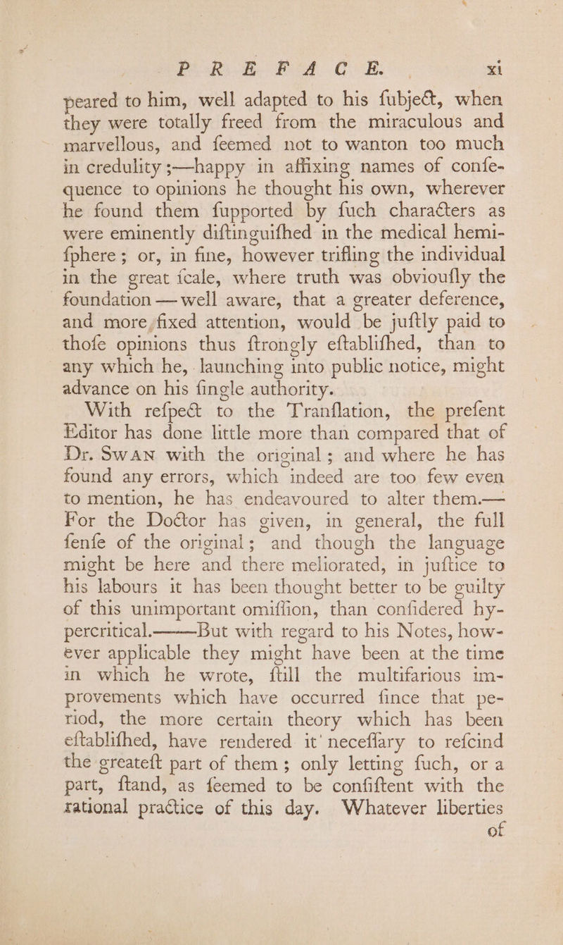 peared to him, well adapted to his fubje&amp;t, when they were totally freed from the miraculous and marvellous, and feemed not to wanton too much in credulity ;—happy in affixing names of confe- quence to opinions he thought his own, wherever he found them fupported by fuch characters as were eminently diftinguifhed in the medical hemi- {phere ; or, in fine, however trifling the individual in the great icale, where truth was obvioufly the - foundation — well aware, that a greater deference, and more, fixed attention, would be juftly paid to thofe opinions thus ftrongly eftablifhed, than to ~ any which he, launching into public notice, might advance on his fingle authority. With refpe&amp; to the Tranflation, the prefent Editor has done little more than compared that of Dr. Swan with the original; and where he has found any errors, which indeed are too few even to mention, he has endeavoured to alter them.— For the Doctor has given, in general, the full fenfe of the original; and though the language might be here and there meliorated, in juftice to his labours it has been thought better to be guilty of this unimportant omiffion, than confidered hy- percritical. But with regard to his Notes, how- ever applicable they might have been at the time yn which he wrote, ftill the multifarious im- provements which have occurred fince that pe- riod, the more certain theory which has been eftablifhed, have rendered it’ neceflary to refcind the greateft part of them; only letting fuch, ora part, ftand, as feemed to be confiftent with the rational practice of this day. Whatever liberties of