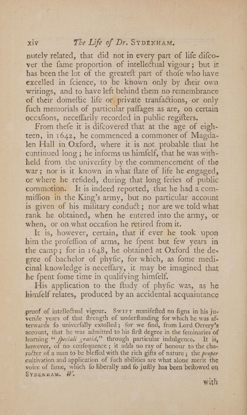 nutely related, that did not in every part of life difco- ver the fame proportion. of intellectual vigour; but it has been the lot of the greateft part of thofe who have excelled in fcience, to be known only by their own writings, and to have left behind them no remembrance of their domeftic life or private tranfactions, or only fuch memorials of particular paflages as are, on certain occafions, neceflarily recorded in public regifters. From thefe it is difcovered that at the age of eigh- teen, in 1642, he commenced a commoner of Magda- len Hall in Oxford, where it is not probable that he continued long ; he informs us himfelf, that he was with- held from the univerfity by the commencement of the ‘war; nor is it known in what ftate of life he engaged, or where he refided, during that long feries of public commotion. It is indeed reported, that he had a com- miffion in the King’s army, but no particular account is given of his military conduct; nor are we told what rank he obtained, when he entered into the army, or when, or on what occafion he retired from it. ft is, however, certain, that if ever he took upon him the profeffion of arms, he {pent but few years in the camp; for in 1648, he obtained at Oxford the de- ree of bachelor of phyfic, for which, as fome medi- cinal Knowledge is neceflary, it may be imagined that he fpent fome time in qualifying himfelf. His application to the ftudy of phyfic was, as he himfelf relates, produced by an accidental acquaintance proof of intellectual vigour. Swirr manifefted no figns in his ju- venile years of that ftrength of underftanding for which he was af- terwards fo univerfally extolled; for we find, from Lord Orrery’s account, that he was admitted to his firft degree i in the feminaries of learning ‘¢ fpeciali gratid,”’ through particular indulgence. It is, however, of no confequence ; it adds no ray of honour to the cha- raéter of a man to be bleffed with the rich gifts of nature ; the proper cultivation and application of fuch abilities are what alone merit the voice of fame, which fo liberally and fo juftly has been beftowed on SYDENHAM. W, with ae