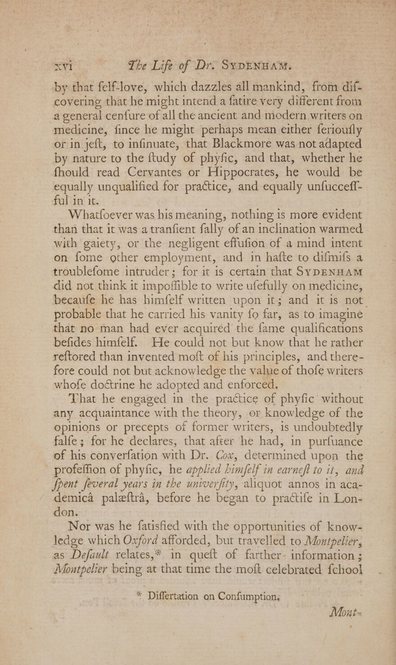 by that fel@love, which dazzles all mankind, from dif- covering that he might intend a fatire very different from a general cenfure of all the ancient and modern writers on © medicine, fince he might perhaps mean either ferioutly or in jeft, to infinuate, that Blackmore was not adapted by nature to the ftudy of phyfic, and that, whether he fhould read Cervantes or Hippocrates, he would be equally unqualified for practice, and equally unfucceff- fulin it. Whatfoever was his meaning, nothing is more evident than that it was atranfient fally of an inclination warmed with gaiety, or the negligent effufion of a mind intent on fome other employment, and in hafte to difmifs a troublefome intruder; for it is certain that SYDENHAM did not think it impoffible to write ufefully on medicine, becaufe he has himfelf written upon it; and it is not. probable that he carried his vanity fo far, as to imagine that no man had ever acquired the fame qualifications befides himfelf. He could not but know that he rather reftored than invented moft of his principles, and there- fore could not but acknowledge the value of thofe writers whofe doctrine he adopted and enforced. 7 That he engaged in the practice of phyfic’ without any acquaintance with the theory, or knowledge of the opinions or precepts of former writers, is undoubtedly falfe; for he declares, that after he had, in purfuance of his converfation with Dr. Coa, determined upon the profeffion of phyfic, he applied b bimfelf i in earneft to it, and Spent feveral years in the univer fi ity, aliquot annos in aca- demica paleftra, before he began to practife in Lon- don. Nor was he fatisfied with the opportunities of know- ledge which Cae afforded, but travelled to Monipelier, as Default relates,* in queft of farther- information ; Montpelier being at that time the moft celebrated fchool * Differtation on Confumption. Mout-