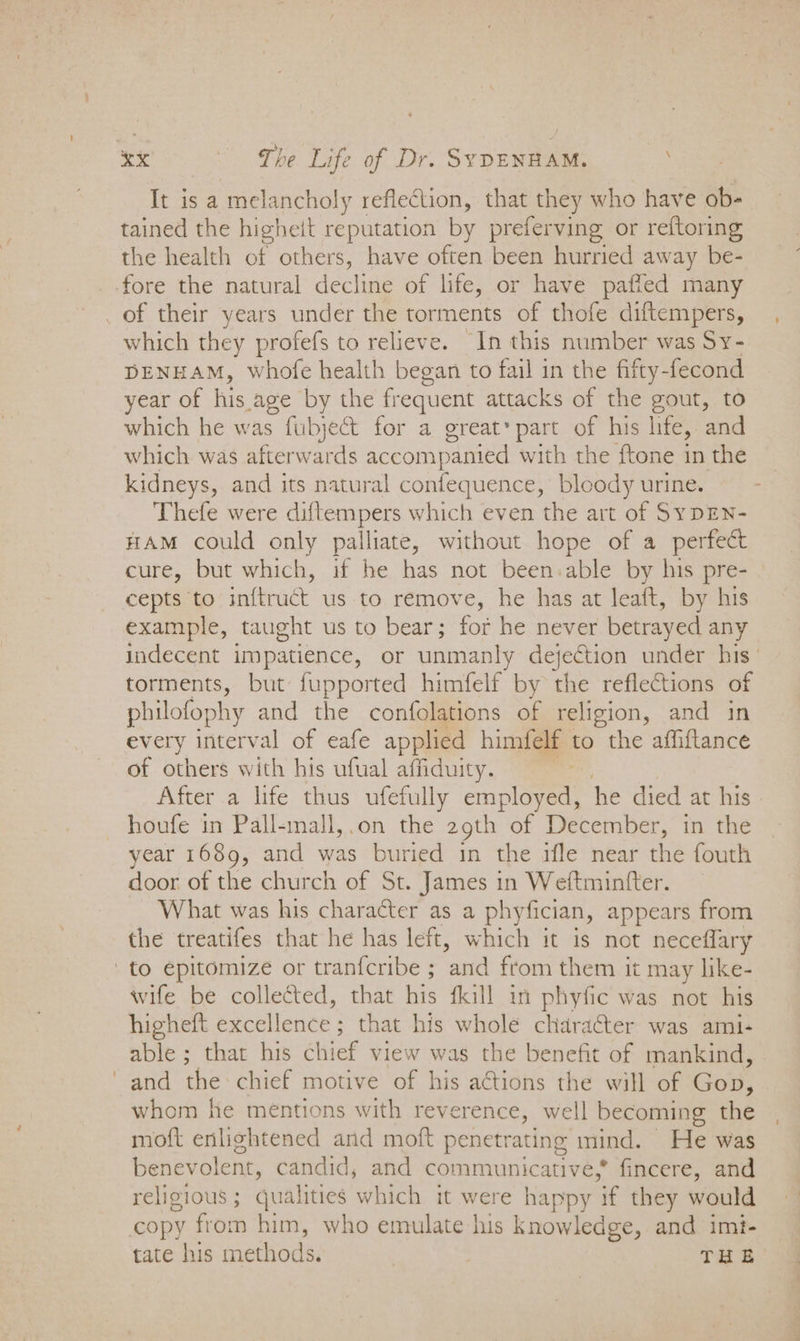 It is a melancholy reflection, that they who have ob- tained the higheit reputation by preferving or reftoring the health of others, have often been hurried away be- fore the natural decline of life, or have paffed many _ of their years under the torments of thofe diftempers, which they profefs to relieve. In this number was Sy- DENHAM, whofe health began to fail in the fifty-fecond year of his age by the frequent attacks of the gout, to which he was fubject for a great* part of his life, and which was afterwards accompanied with the ftone in the kidneys, and its natural confequence, bloody urine. Thefe were diftempers which even the art of SyDEN- HAM could only palliate, without hope of a perfect cure, but which, if he has not been-able by his pre- cepts to inftruét us to remove, he has at leaft, by his example, taught us to bear; for he never betrayed any indecent impatience, or unmanly dejection under his’ torments, but fupported himfelf by the reflections of philofophy and the confolations of religion, and in every interval of eafe applied himfelf to the affiftance of others with his ufual affiduity. After a life thus ufefully employed, he died at his _ houfe in Pall-mall,.on the 29th of December, in the year 1689, and was buried in the ifle near the fouth door of the church of St. James in Weftmintfter. What was his character as a phyfician, appears from the treatifes that he has left, which it is not neceflary to epitomize or tranfcribe ; aid from them it may like- wife be collected, that his fkill in phyfic was not his higheft excellence ; that his whole character was ami- able ; that his chief view was the benefit of mankind, ' and the chief motive of his aCtions the will of Gop, whom he mentions with reverence, well becoming the moft enlightened and moft penetrating mind. He was benevolent, candid, and communicative,* fincere, and religious ; qualities which it were happy if they would copy from him, who emulate his knowledge, and imi- tate his methods. ! THs: