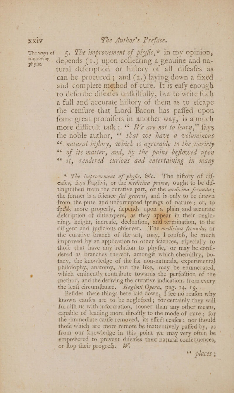 improving phyfic: depends (1.) upon collecting a genuine and na- tural defcription or hiftory of all difeafes as can be procured ; and (2.) laying down a fixed and complete method of cure. It 1s eafy enough to defcribe dileafes unfkilfully, but to write fuch a full and accurate hiftory of them as to efcape the cenfure that Lord Bacon has paffed upon fome great promifers in another way, is amuch more difficult tafk : ** We are not to learn,” fays the noble author, ** that we have a voluminous &lt;¢ natural biftory, which 1s agreeable to the variety &lt;&lt; of its matier, and, by the pains beftowed upon “¢ it, rendered curious and entertaining in many . * The improvement of phyfic, ce. The hiftory of dif- eafes, fays Paglivi, or the medicina prima, ought to be dif- tinguifhed from the curative part, or the medicina fecunda ; the former is a {cience fui generis, and is only to be drawn from the pure and uncorrupted fprings of nature; or, to {peak more properly, depends upon a plain and accurate defcription of diftempers, as they appear in their begin- ning, height, increafe, declenfion, and termination, to the diligent and judicious obferyer. The medicina fecunda, or the curative branch of the art, may, I confefs, be much improved by an application to other fciences, efpecially to thofe that have any relation_to phyfic, or may be confi- dered as branches thereot, among{t which chemiftry, bo- tany, the knowledge of the fix non-naturals, experimental philofophy, anatomy, and the like, may be enumerated, which eminently contribute towards the perfection of the method, and the deriving the curative indications from every the leait circumftance. Baglivi Opera, pag. 14, 15. - Befides thefe things here laid down, I fee no reafon why known caufes are to be neglected; for certainly they will furnifh us with information, fooner than any other means, capable of leading more directly to the mode of cure ; for the -immediate caufe removed, its effect ceafes : nor fhould thofe which are more remote be inattentively paffed by, as from our knowledge jn this point we may very often be empowered to prevent difeafes their natural confequences, “© places ;