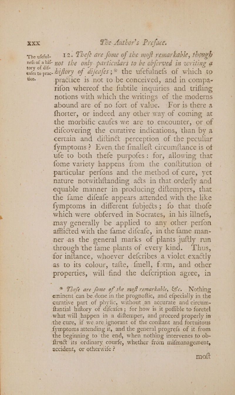 The ufeful- nefs of a hif- tory of dif- eafes to prac- tice. 2. Thefe are fome of the moft remarkable, though not the only. particulars to be obferved in writing @ hiftory of difeafes;* the ufefalnefs of which to raciice 1s not to be conceived, and in compa- rifon whereof the fubtile inquiries and trifling notions with which the writings of the moderns abound are of no fort of value. For is there a fhorter, or indeed any other way of coming at the morbific caufes we are to encounter, or of difcovering the curative indications, than by a certain and diftin&amp; perception of the peculiar fymptoms? Even the fmalleft circumftance is of ufe to both thefe purpofes: for, allowing that fome variety happens from the conftitution of particular perfons and the method of cure, yet nature notwithftanding acts in that orderly and equable manner in producing diftempers, that the fame difeafe appears attended with the like fymptoms in different fubjects; fo that thofe which were obferved in Socrates, in his illnefs, may generally be applied to any other perfon afflicted with the fame difeafe, in the fame man- ner as the general marks of plants juftly run ch the fame plants of every kind. Thus, for inttance, whoever defcribes a violet exactly as to its colour, tafte, {mell, form, and other properties, will find the defcription agree, in * Thefe are fome of the moft remarkable, Sc. Nothing eminent can be done in the prognoftic, and efpecially in the curative part of phyfic, without an accurate and circum- ftantial hiftory of difeafes; for how 1s it poflible to foretel what will happen in a diftemper, and proceed properly in the cure, if we are ignorant of the conftant and fortuitous — fymptoms attending it, and the general progrefs of it from the beginning to the end, when nothing intervenes to ob- ftruct its ordinary courfe, whether from mifmanagement, accident, or otherwite ? moft