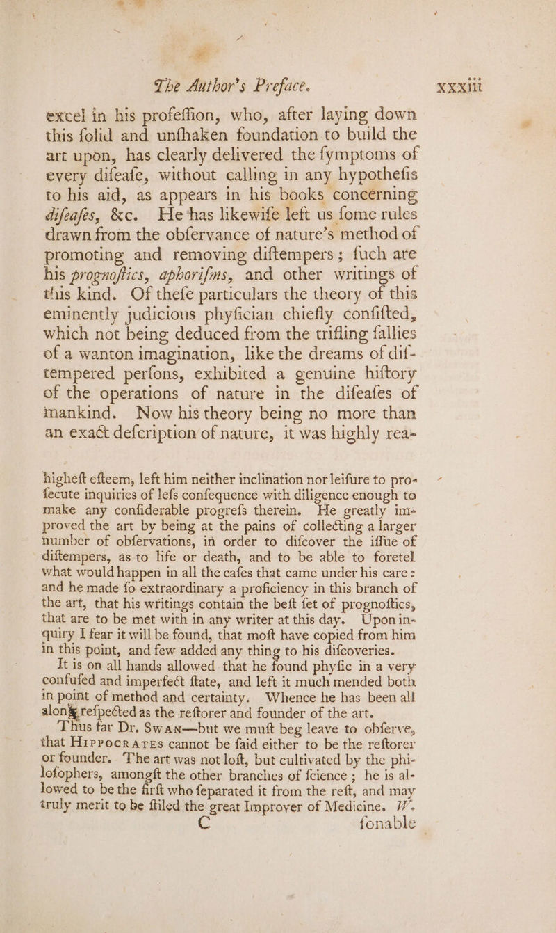 - excel in his profeffion, who, after laying down this folid and unfhaken foundation to build the art upon, has clearly delivered the fymptoms of every difeafe, without calling in any hypothefis to his aid, as appears in his books concerning difeafes, &amp;c. He-has likewife left us fome rules drawn from the obfervance of nature’s method of promoting and removing diftempers; fuch are his prognoftics, aphorifms, and other writings of this kind. Of thefe particulars the theory of this eminently judicious phyfician chiefly confifted, which not being deduced from the trifling {allies of a wanton imagination, like the dreams of dif- tempered perfons, exhibited a genuine hiftory of the operations of nature in the difeafes of mankind. Now his theory being no more than an exact defcription of nature, it was highly rea- higheft efteem, left him neither inclination nor leifure to pro- fecute inquiries of lefs confequence with diligence enough to make any confiderable progrefs therein. He greatly im- proved the art by being at the pains of collecting a larger number of obfervations, in order to difcover the iffue of diftempers, as to life or death, and to be able to foretel what would happen in all the cafes that came under his care : and he made fo extraordinary a proficiency in this branch of the art, that his writings contain the bett fet of prognottics, that are to be met with in any writer at this day. Upon in- in this point, and few added any thing to his difcoveries. Jt is on all hands allowed that he found phyfic in a very confufed and imperfect ftate, and left it much mended both in point of method and certainty. Whence he has been all alon refpected as the reftorer and founder of the art. Thus tar Dr. Swan—but we mutt beg leave to obferve, _ that Hippocrarss cannot be faid either to be the reftorer or founder. The art was not loft, but cultivated by the phi- lofophers, tty a the other branches of fcience ; he is al- lowed to be the firft who feparated it from the reft, and may truly merit to be ftiled the great Improyer of Medicine. 17’. C