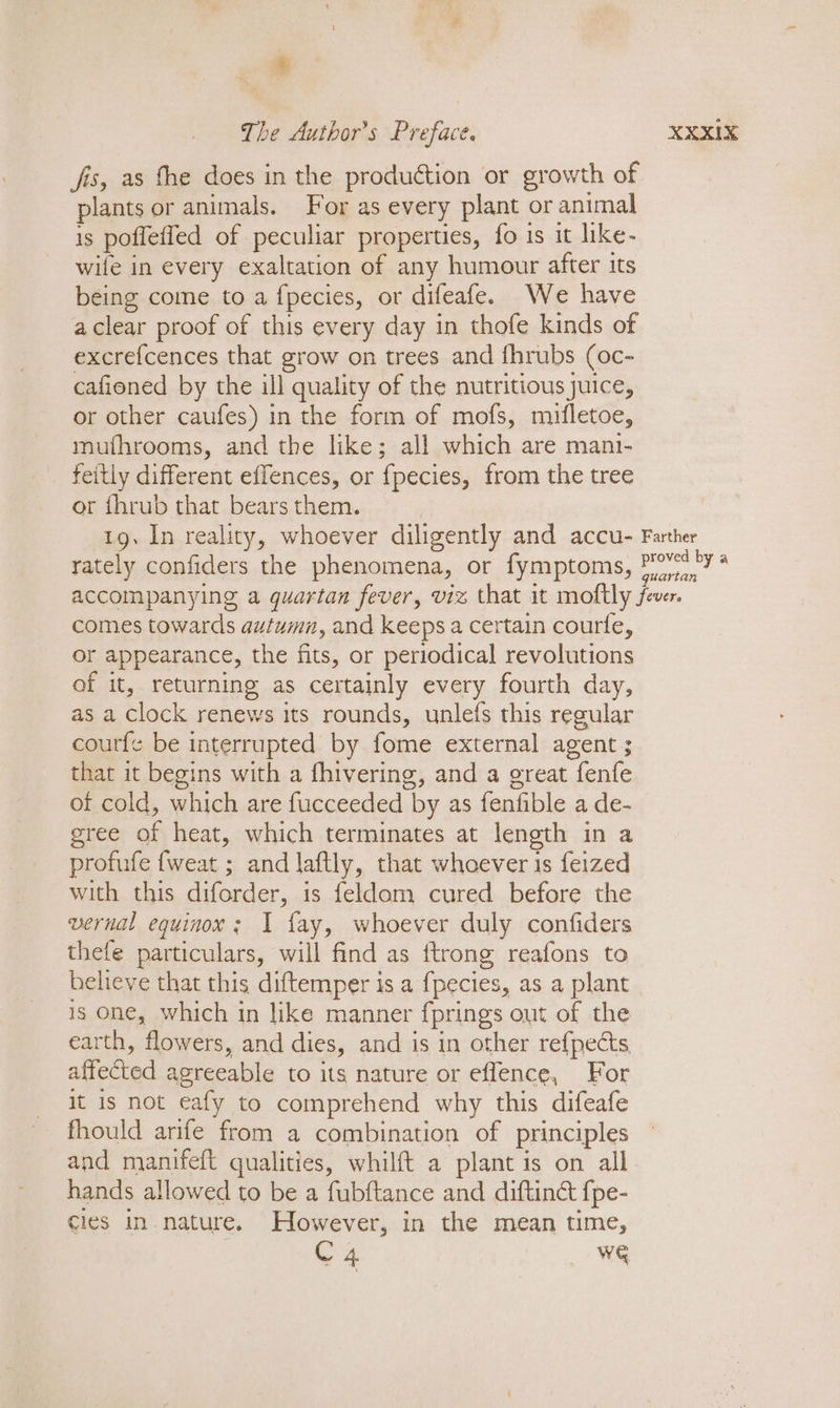 fis, as fhe does in the production or growth of plants or animals. For as every plant or animal is poffeffed of peculiar properties, fo is it like- wife in every exaltation of any humour after its being come to a fpecies, or difeafe. We have a clear proof of this every day in thofe kinds of excrefcences that grow on trees and fhrubs (oc- cafioned by the ill quality of the nutritious juice, or other caufes) in the form of mofs, mifletoe, muthrooms, and the like; all which are mani- feitly different eflences, or fpecies, from the tree or thrub that bears them. comes towards autumn, and keeps a certain courte, or appearance, the fits, or periodical revolutions of it, returning as certainly every fourth day, as a Clock renews its rounds, unlefs this regular coutfe be interrupted by fome external agent ; that it begins with a fhivering, and a great fenfe of cold, which are fucceeded by as fenfible a de- gree of heat, which terminates at length in a profufe {weat ; and laftly, that whoever is feized with this diforder, is feldam cured before the vernal equinox; 1 fay, whoever duly confiders thefe particulars, will find as ftrong reafons to believe that this diftemper is a fpecies, as a plant 18 one, which in like manner fprings out of the earth, flowers, and dies, and is in other refpects affected agreeable to its nature or effence, For it Is not eafy to comprehend why this difeafe fhould arife from a combination of principles and manifeft qualities, whilft a plant is on all hands allowed to be a fubftance and diftinét {pe- cies in nature. However, in the mean time,