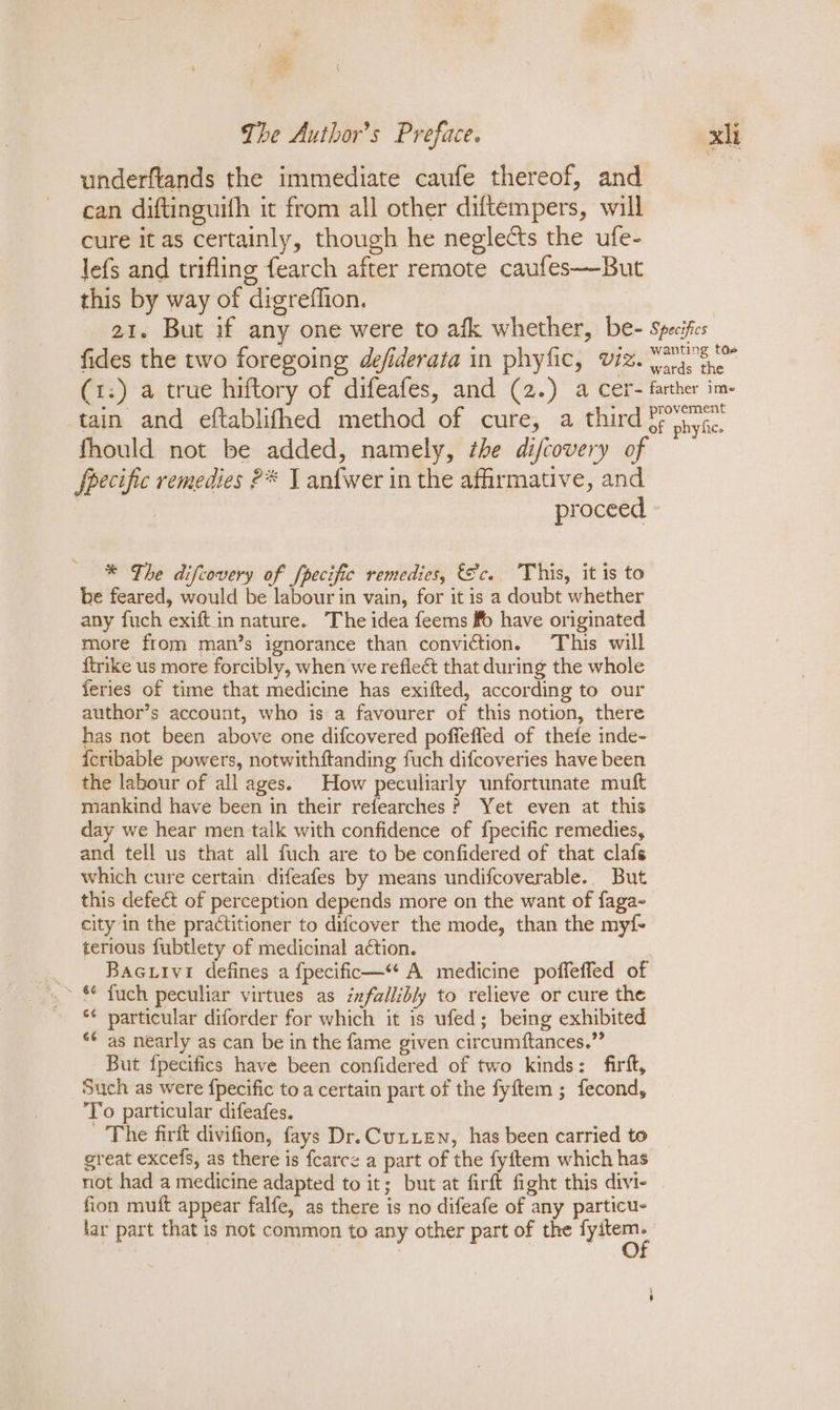 underftands the immediate caufe thereof, and can diftinguith it from all other diftempers, will cure it as certainly, though he neglects the ufe- lefs and trifling fearch after remote caufes—But this by way of digreffion. fides the two foregoing defiderata in phyfic, viz. tain and eftablifhed method of cure, a third fhould not be added, namely, the difcovery of fpecific remedies ?* 1 anfwer in the affirmative, and : proceed * The difcovery of /pecific remedies, &amp;c.. This, it is to be feared, would be labour in vain, for it is a doubt whether any fuch exift in nature. The idea feems fo have originated more from man’s ignorance than conviction. This will {trike us more forcibly, when we reflect that during the whole feries of time that medicine has exifted, according to our author’s account, who is a favourer of this notion, there has not been above one difcovered poffeffed of thefe inde- {cribable powers, notwithitanding fuch difcoveries have been the labour of all ages. How peculiarly unfortunate muft mankind have been in their refearches? Yet even at this day we hear men talk with confidence of f{pecific remedies, and tell us that all fuch are to be confidered of that clafs which cure certain difeafes by means undifcoverable. But this defect of perception depends more on the want of faga- city in the practitioner to difcover the mode, than the myf- terious fubtlety of medicinal action. Bacuivi defines a {pecific—* A medicine poffeffed of *¢ particular diforder for which it is ufed; being exhibited ‘* as nearly as can be in the fame given circumftances.” But fpecifics have been confidered of two kinds: firft, Such as were {pecific to a certain part of the fyftem ; fecond, To particular difeafes. The firft divifion, fays Dr. Cutien, has been carried to great excefs, as there is fcarce a part of the fyftem which has not had a medicine adapted to it; but at firft fight this divi- fion muft appear falfe, as there is no difeafe of any particu- lar part that is not common to any other part of the ane