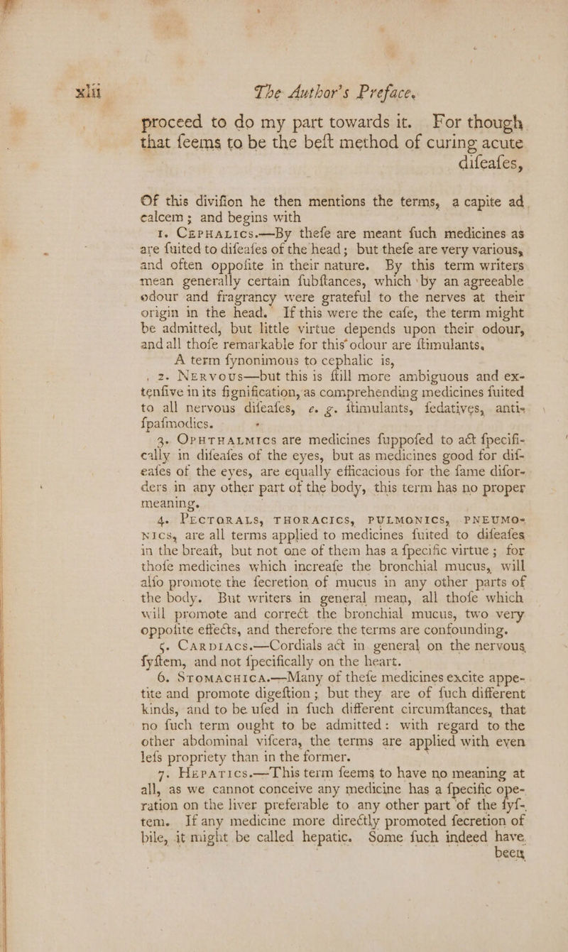 proceed to do my part towards it. For though that feems to be the beft method of curing acute difeafes, ©f this divifion he then mentions the terms, a capite ad. ealcem ; and begins with 1. CzpHanics.—By thefe are meant fuch medicines as are {uited to difeafes of the head; but thefe are very various, and often oppofite in their nature. By this term writers mean generally certain fubftances, which ‘by an agreeable edour and fragrancy were grateful to the nerves at their origin in the head. If this were the cafe, the term might be admitted, but little virtue depends upon their odour, and all thofe remarkable for this odour are {timulants. A term fynonimous to cephalic is, . 2, NeErvous—but this is ftill more ambiguous and ex- tenfive in its fignification, as comprehending medicines fuited to all nervous difeafes, ¢. g. ftimulants, fedatives, anti- fpatmodics. , 3- OPHTHALMIcs are medicines fuppofed to act fpecifi- cally in difeafes of the eyes, but as medicines good for dii- eales af the eyes, are equally efficacious for the fame difor- ders in any other part of the body, this term has no proper meaning. 4. PECTORALS, THORACICS, PULMONICS, PNEUMO- Nics, are all terms applied to medicines fuited to difeafes in the breaft, but not one of them has a fpecific virtue ; for thofe medicines which increafe the bronchial mucus, will alfo promote the fecretion of mucus in any other parts of the body. But writers in general mean, all thofe which will promote and correct the bronchial mucus, two very oppoiite effects, and therefore the terms are confounding. —§- Carpracs.—Cordials act in. general on the nervous, fyftem, and not {pecifically on the heart. | 6. Stromacuica.—Many of thefe medicines excite appe- tite and promote digeftion; but they are of fuch different kinds, and to be ufed in fuch different circumftances, that no fuch term ought to be admitted: with regard to the other abdominal vifcera, the terms are applied with even lefs propriety than in the former. 7. Herarics.—This term feems to have no meaning at all, as we cannot conceive any medicine has a {pecific ope- ration on the liver preferable to any other part of the fyf-. tem. If any medicine more directly promoted fecretion of bile, it might be called hepatic. Some fuch indeed ls ecly