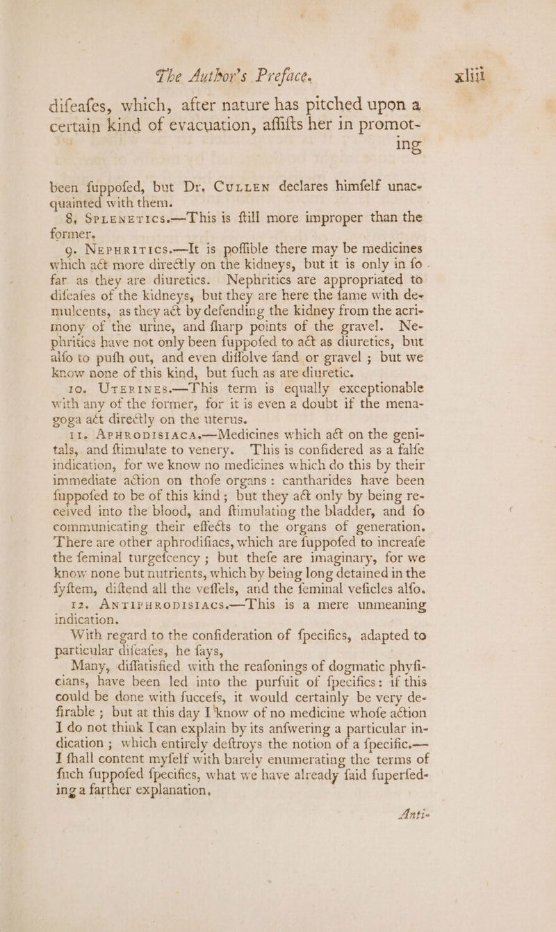 difeafes, which, after nature has pitched upon a certain kind of evacuation, affifts her in promot- Ing been fuppofed, but Dr. Cunzen declares himfelf unace quainted with them. 8, SpLenzerics.—This is fill more improper than the former. g. Nepuritics.—lIt is poffible there may be medicines far as they are diuretics. Nephritics are appropriated to difeafes of the kidneys, but they are here the fame with de~ mulcents, as they act by defending the kidney from the acri- mony of the urine, and fharp points of the gravel. Ne- phritics have not only been fuppofed to act as diuretics, but alfo to pufh out, and even diffolve fand or gravel ; but we know none of this kind, but fuch as are diuretic. 10. Urerines.—This term is equally exceptionable with any of the former, for it is even a doubt if the mena- goga act directly on the uterus. i112 APHRODISIACA.—Medicines which act on the geni- tals, and ftimulate to venery. This is confidered as a falfe indication, for we know no medicines which do this by their immediate action on thofe organs: cantharides have been fuppofed to be of this kind; but they a¢t only by being re- ceived into the blood, and ftimulating the bladder, and fo communicating their effects to the organs of generation. There are other aphrodifiacs, which are fuppofed to increafe the feminal turgefcency ; but thefe are imaginary, for we know none but nutrients, which by being long detained in the fyftem, diftend all the veffels, and the feminal veficles alfo. 12, ANTIPHRODIsIAcS.—This is a mere unmeaning indication. With regard to the confideration of fpecifics, adapted to particular difeates, he fays, : Many, diffatisfied with the reafonings of dogmatic phyfi- cians, have been led into the purfuit of fpecifics: if this could be done with fuccefs, it would certainly be very de- firable ; but at this day ‘know of no medicine whofe action J do not think [can explain by its anfwering a particular in- dication ; which entirely deftroys the notion of a fpecific.— fuch fuppoted fpecifics, what we have already faid fuperfed- ing a farther explanation, , | Anti-