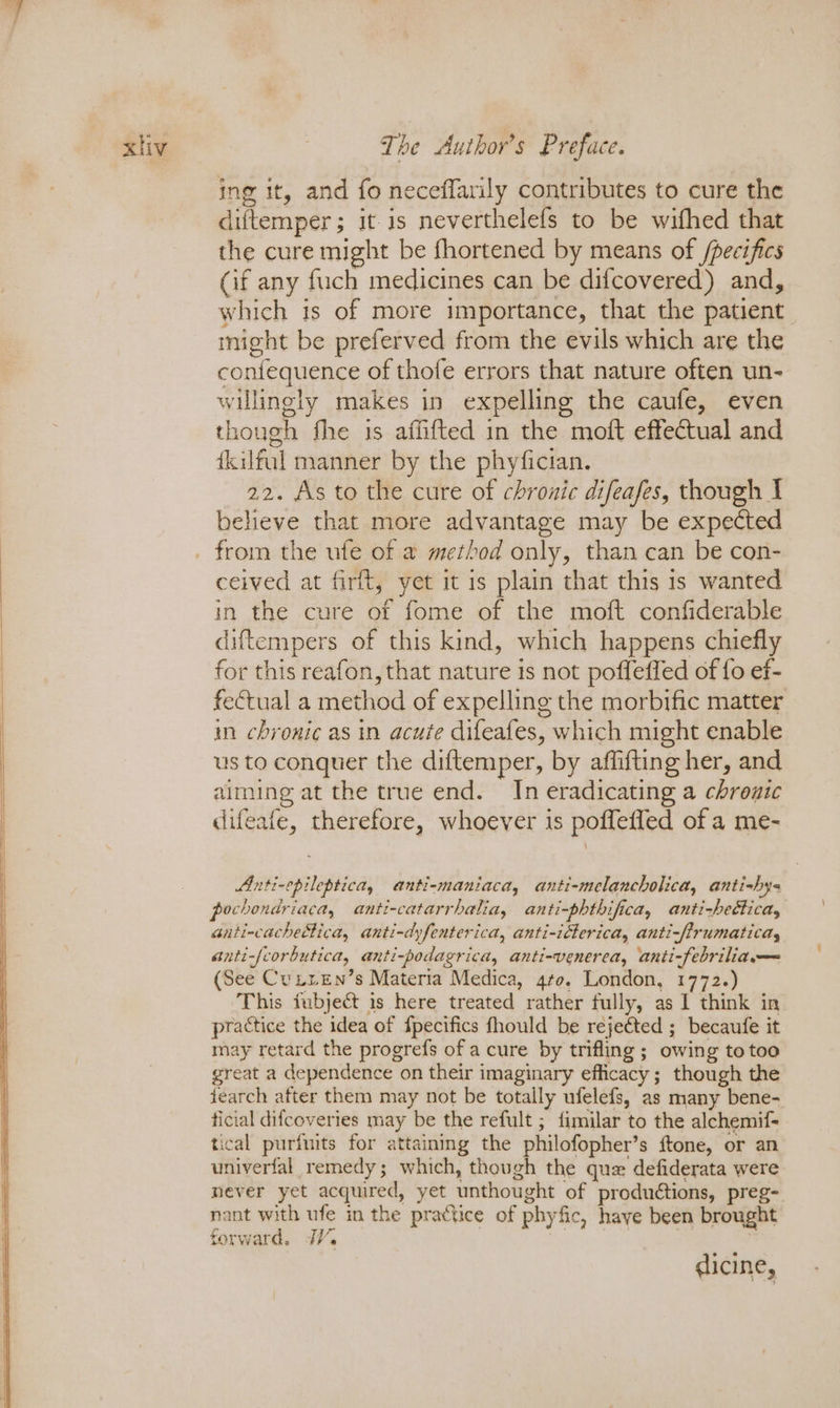 ing it, and fo neceffarily contributes to cure the diftemper; it is neverthelefs to be withed that the cure might be fhortened by means of /pecifics (if any fuch medicines can be difcovered) and, which is of more importance, that the patient might be preferved from the evils which are the coniequence of thofe errors that nature often un- willingly makes in expelling the caufe, even though fhe is affifted in the moft effectual and fkilful manner by the phyfician. 22. As to the cure of chronic difeafes, though I believe that more advantage may be expected ceived at firft, yet it is plain that this is wanted in the cure of fome of the moft confiderable diftempers of this kind, which happens chiefly for this reafon, that nature is not poffeffed of fo ef- fectual a method of expelling the morbific matter in chronic as in acute difeafes, which might enable us to conquer the diftemper, by affifting her, and aiming at the true end. In eradicating a chronic difeafe, therefore, whoever is pofflefled of a me- Anti-epileptica, anti-maniaca, anti-melancholica, anti-hy- pochondriaca, anti-catarrhalia, anti-phthifica, anti-hettica, anti-cachettica, anti-dyfenterica, anti-idterica, anti-ffrumaticay anti-/corbutica, anti-podagrica, anti-venerea, anti-febriliam— (See Cunien’s Materia Medica, gto. London, 1772.) This iubject is here treated rather fully, as I think in practice the idea of fpecifics fhould be rejected ; becaufe it may retard the progrefs of a cure by trifling; owing to too great a dependence on their imaginary efficacy; though the fearch after them may not be totally ufelefs, as many bene- ficial difcoveries may be the refult ; fimilar to the alchemif= tical purfnits for attaining the philofopher’s ftone, or an univerfal remedy; which, though the que defiderata were never yet acquired, yet unthought of productions, preg- nant with ufe in the practice of phyfic, haye been brought forward. JV. | | dicine,