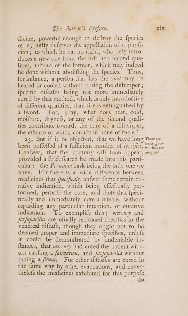 dicine, powerful enough to deftroy the {fpecies of it, juftly deferves the appellation of a phyfi- cian ; to which he has no night, who only intro- duces a riew one from the firft and fecond qua- lities, inftead of the former, which may indeed be done without abolifhing the fpecies. Thus, for inftance, a perfon that has the gowt may be heated or cooled without curing the diftemper ; {pecific difeafes being not more immediately cured by that method, which 1s only introductive of different qualities, than fire is extinguithed by a {word. For, pray, what does heat, cold, moifture, diynefs, or any of the fecond quali- ties contribute towards the cure of a diftemper, the effence of which confiits in none of thefe ? 23. But if it be objected, that we have long been poffeffed of a fufficient number of /pecifics, TL anfwer, that the contrary will foon appear, provided a {trict fearch be made into this parti- cular: the Peruvian bark being the only one we have. For there is a wide difference between medicines that /pecifically anfwer fome certain cu- rative indication, which being effectually per- formed, perfects ‘the cure, and thofe that {peci- fically and immediately cure a difeafe, without regarding any particular intention, or curative indication. To exemplify this; mercury and farfaparilla are ufually reckoned {pecifics 1 in the venereal difeafe, though they ought not to be deemed proper and immediate fpecifics, unlefs it could be demonftrated by undeniable in- ftances, that mercury had cured the patient with- out caufing a falivation, and farfaparilla without the fame way by other evacuations, and never- thelefs the medicines exhibited for this purpofe do