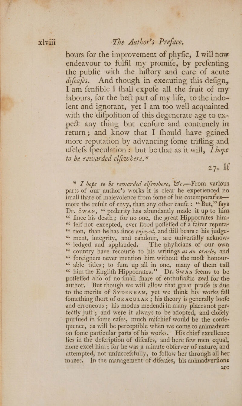 bours for the improvement of phyfic, I will now endeavour to fulfil my promife, by prefenting the public with the hiftory and cure of acute difeafes. And though in executing this defign, I am fenfible I thall expofe all the fruit of my labours, for the beft part of my life, to the indo- lent and ignorant, yet I am too well acquainted with the difpofition of this degenerate age to ex- pect any thing but cenfure and contumely in return; and know that I fhould have gained more reputation by advancing fome trifling and ufelefs {peculation: but be that as it will, J Lope to be rewarded elfewhere.* 27548 * I hope to be rewarded elfewhere, Sc—From various parts of our author’s works it is clear he experienced no imall fhare of malevolence from fome of his cotemporaries— more the refult of envy, than any other caufe: ‘ But,”’ fays Dr. Swan, “ pofterity has abundantly made it up to him “ fince his death; for no one, the great Hippocrates him- *¢ felf not excepted, ever ftood pofleffed of a fairer reputa- ‘¢ tion, than he has fince exjoyed, and ftill bears : his judge- *¢ ment, integrity, and candour, are univerfally acknows “‘ ledged and applauded. ‘The phyficians of our own *¢ country have recourfe to his writings as az oracle, arid *¢ foreigners never mention him without the moft honour- «¢ able titles; to fum up all in one, many of them Call *¢ him the Englifh Hippocrates.”’ Dr. Swan feems to be poffefled alfo of no {mall fhare of enthufiaftic zeal for the author. But though we will allow that great praife is due to the merits of Syp—ENHAM, yet we think his works fall fomething fhort of onacuLAr ; his theory is generally loofe and erroneous ; his modus medendi in many places not per fectly yuft ; and were it always to be adopted, and clofely purfued in fome cafes, much mifchief would be the confe- quence, as will be perceptible when we come to animadvert on fome particular parts of his works. His chief excellence lies in the defcription of difeafes, and here few men equal, none excel him; for he was a minute obferver of nature, and attempted, not unfuccefsfully, to follow her through all her are