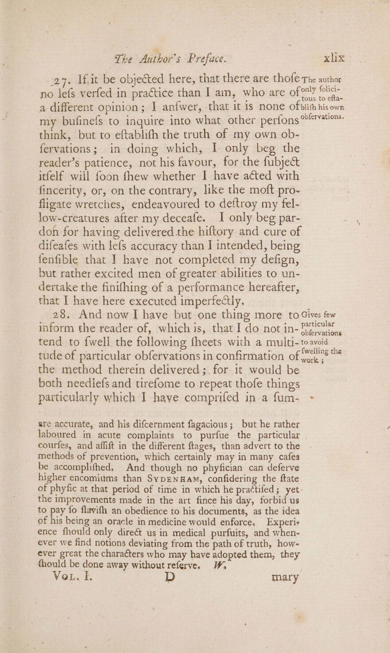 27. fit be objected here, that there are thofe The author no lefs verfed in practice than I am, who are of ar a different opinion; I anfwer, that it is none ofbiimhisown my bufinefs to inquire into what other perfons°*™™ think, but to eftablith the truth of my own ob- fervations; in doing which, I only beg the reader’s patience, not his favour, for the fubje&amp; itfelf will foon fhew whether I have acted with fincerity, or, on the contrary, like the moft pro- fligate wretches, endeavoured to deftroy my fel- low-creatures after my deceafe. I only beg par- don for having delivered the hiftory and cure of difeafes with lefs accuracy than I intended, being fenfible that I have not completed my defign, © but rather excited men of greater abilities to un- dertake the finifhing of a performance hereafter, that I have here executed imperfectly. 28. And now I have but one thing more to Gives few inform the reader of, which is, that I do not in- Patcus® obfervations tend to {well the following fheets with a multi- : avoid tude of particular obfervations in confirmation of 78 * the method therein delivered;.for it would be both neediefs and tirefome to repeat thofe things particularly which I have comprifed in a fum- + are accurate, and his difcernment fagacious; but he rather laboured in acute complaints to purfue the particular | courfes, and affift in the different ftages, than advert to the methods of prevention, which certainly may in many cafes be accomplifhed. And though no phyfician can deferve higher encomiums than SypENHAM, confidering the ftate of phyfic at that period of time in which he prattifed; yet: the improvements made in the art fince his day, forbid us to pay fo flavifh an obedience to his documents, as the idea of his being an oracle in medicine would enforce. Experie ence fhould only direét us in medical purfuits, and when- ever we find notions deviating from the path of truth, how- ever great the characters who may have adopted them, they fhould be done away without referve. Vor. I. D mary