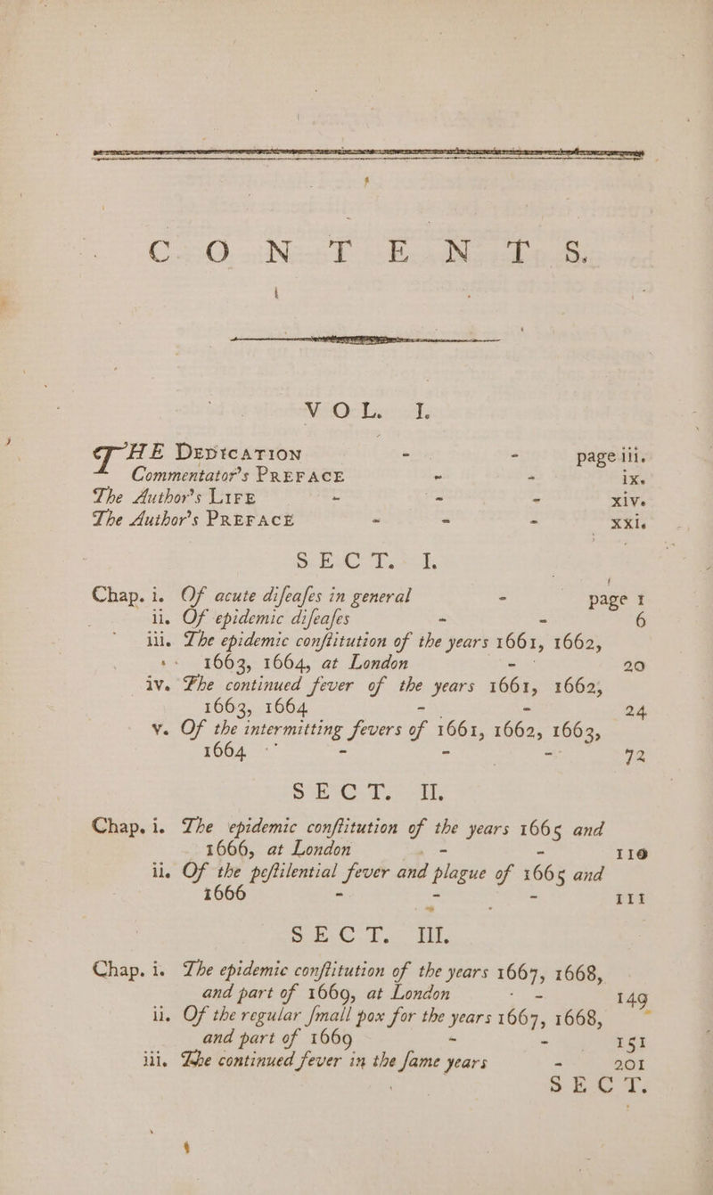 Commentator’s PREFACE ~ - iXs The Author's LiFe ~ _ - XiVe The Author’s PREFACE - - - eas Se te Misra: Ries ses | Chap. i. Of acute difeafes in general - page I ; ii. es epidemic difeafes - . Lhe epidemic conftitution of the years 166 I, 41680) *. 1663, 1664, at London 20 iv. Fhe continued fever of the years ian I, 1662, 1663, 1664 2.4, v. OF the nC ONE Sees of 1661, 1662, ee 1664 | 72 mae ay OO ames | Chap. i. Zhe epidemic conftitution of the years 1665 and 1666, at London 11@ ile ie Hy : pfilenial pass and plague of 166 5 and III ote Sanne Delis 6 8 Chap. i. Lhe epidemic conftitution of the years sha 1668, and part of 1669, at London 149 i. Of the regular /mall pox for the Aig ‘66a, 1668, zi and part of 1669 - ISI ili. Lhe continued Peiey! in the isa years : 201 ® ES. TF.