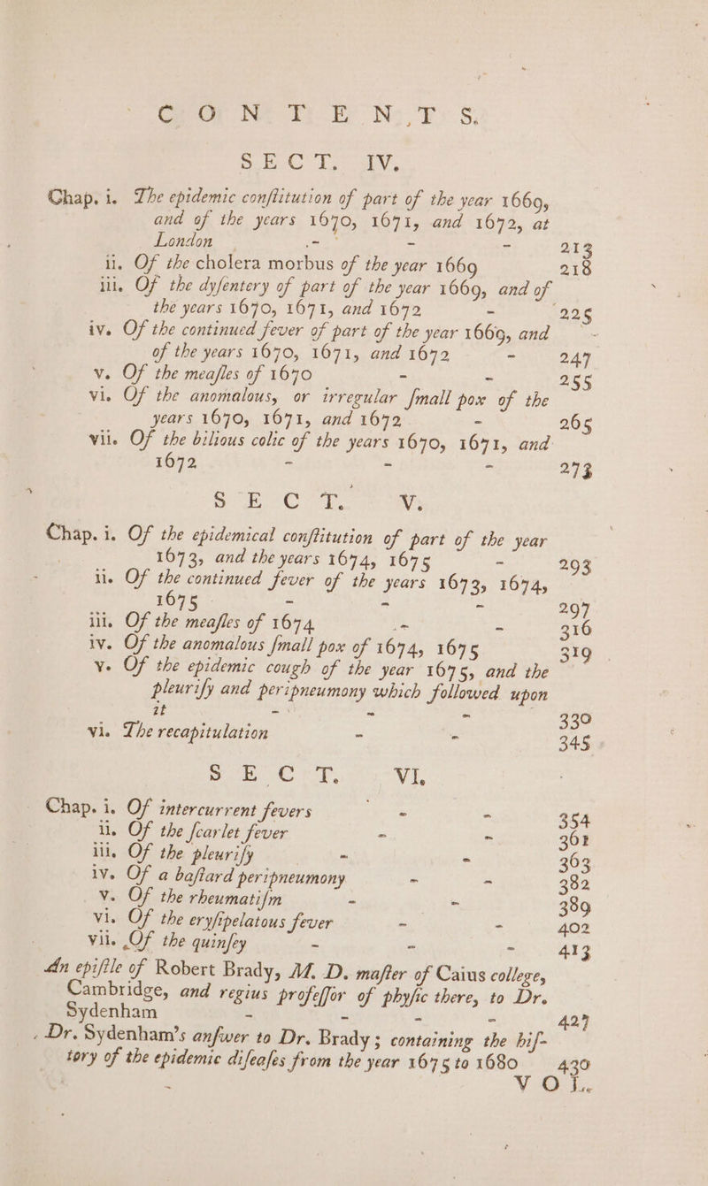 rom ler th Ey NN: TS; ee Lab, Chap. i. The epidemic conftitution of part of the year 1669, and of the years 1670, 1071, and 1642, at London 65 Bab = - 213 li, Of the cholera morbus of the year 1669 218 iii, Of the dyfentery of part of the year 1669, and of the years 1070, 1071, and 1642 - 226 iv. Of the continued fever of part of the year 1669, and of the years 1670, 1671, and 1672 ~ 247 v. Of the mea/fles of 1640 - . 255 vis Of the anomalous, or irregular Jmall pox of the years 1070, 1071, and 1642 - 2.65 vil. Of the bilious colic of the years 1670, 16471, and 1672 _ - - 2.73 SEO rom Chap. i. Of the epidemical conftitution of part of the year | 1673, and the years 1644, 1675 Me a02 il. OF the continued fever of the years 1673, 1674, _ 1675 © si * . 297 ill, Of the meafles of 1674 = - 316 iv. Of the anomalous mall pox of 1674, 1675 319 . v- Of the epidemic cough of the year 167 5, ena We 1s pleurify and peripneumony which followed upon it - . ~ 330 vi. Lhe recapitulation - - 34.5 ge RE Sak ke 9 Vi. | Chap. i, Of intercurrent fevers - - 354 i. Of the fearlet fever - - 361 iil, Of the pleurify fos - 363 iv. Of a baftard peripneumony ~ ~ 382 Vv. Of the rheumatifm - ve aa 389 vi. Of the eryftpelatous fever - - 402 vile OF the quinfey - - &gt; 413 An epifile of Robert Brady, M.D. majfter of Caius college, Cambridge, and regius profeffor of phyfic there, to Dr. Sydenham - - 427 . Dr. Sydenham’s anfwer 10 Dr. Bra Y3 containing the bif- tory of the epidemic difeafes from the year 1675 ta 1680 oe } Vv ~ A