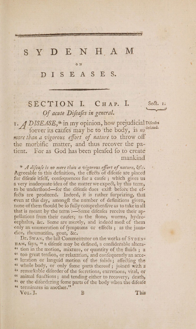 Of acute Difeafes in general. oes Hh A DISEASE,* in my opinion, how prejudicial Diteates foever its caufes may be to the body, is mo‘* more than a vigorous effort of nature to, throw off the morbific. matter, and thus recover the pa- tient. For as God has been pleafed fo to create mankind * A difeafe is no more than a vigorous effort of nature, Sc. Agreeable to this definition, the effects of difeate are placed for difeate itfelf, confequences for a caufe ; which gives us a very inadequate-idea of the matter we expect, by this term, to be underftood—for the difeafe does exift befote the ef- fects are produceds Indeed, it is rather furprizing, that -even at this day, amongft the number of definitions given, none of them fhould be fo fully comprehenfive as to take in all that is meant by the term :—Some difeafes receive their ap- pellations from their caufes; as the ftone; worms, hydro- cephalus, &amp;c. Some are merely, and indeéd moft of them only an enumeration of fymptoms or effects ; as the jaun- dice, rheumatifm, gout, &amp;c. 3 Dr. Swan, the laft Commentator on the works of SypENé HAM, fays, “* a difeafe may be defined, a confiderable altera- “¢ tion in the motion, mixture, or quantity of the fluids ; a “* too great tenfion, or relaxation, and confequently an acce- __ © leration or languid motion of the folids; affecting the © whole body, or only fome part’ thereof ; joinéd with a *¢ remarkable diforder of the fecretions, excretions, vital, or animal functions; and tending either to tecovery, death, ** or the difordering fome parts of the body when the difeafe *¢ terminates in another.” | Wonii: B ‘This 4%