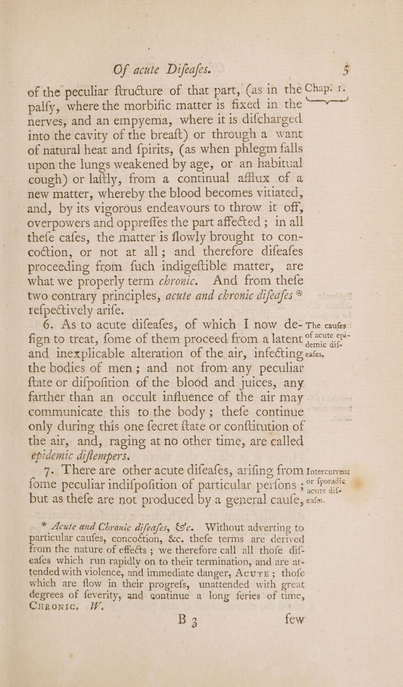 of the peculiar ftru€ture of that part, (as in the Chap. 1, palfy, where the morbific matter is fixed in the scab, eset nerves, and an empyema, where it is difcharged into the cavity of the breaft) or through a want of natural heat and fpirits, (as when phlegm falls upon the lungs weakened by age, or an habitual cough) or laftly, from a continual afflux of a new matter, whereby the blood becomes vitiated, and, by its vigorous endeavours to throw it off, overpowers and oppreffes the part affected ; in all thefe cafes, the matter is flowly brought to con- coction, or not at all; and therefore difeafes proceeding from fuch indigeftible matter, are what we properly term chronic. And from thefe two contrary principles, acute and chronic difeafes * re{pectively arife. | 6. As to acute difeafes, of which I now de- The cauks fizn to treat, fome of them proceed from a latent {2s and inexplicable alteration of the air, infecting eates, the bodies of men; and not from any peculiar {tate or difpofition of the blodd and juices, any farther than an occult influence of the air may communicate this to the body; thefe continue only during this one fecret flate or conftitution of the air, and, raging at no other time, are called epidemic diflempers. 7. Uhere are other acute difeafes, arifing from Intercurrent fome peculiar indifpofition of particular perfons ; Pts | &gt; acute difx but as thefe are not produced by a general caufe, eater. _ ® Acute and Chronic difeafes, Sc. Without adverting to particular caufes, concoétion, &amp;c. thefe terms are derived from the nature of effeéts ; we therefore call all thofe dif- -eafes which run rapidly on to their termination, and are at- tended with violence, and immediate danger, Acure; thofe which are flow in their progrefs, unattended with great degrees of feverity, and continue a long feries of time, Curonic. W. , B 3 | few