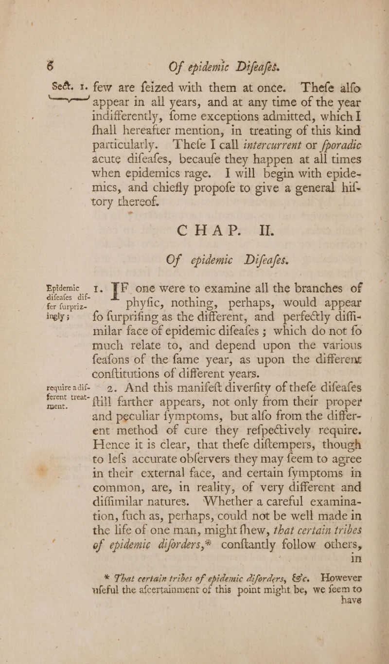 Se&amp;t. 1. few are feized with them at once. Thefe alfo appear in all years, and at any time of the year indifferently, fome exceptions admitted, which I fhall hereafter mention, in treating of this kind particularly. Thefe I call intercurrent or fporadic acute difeafes, becaufe they happen at all times when epidemics rage. I will begin with epide- mics, and chiefly propofe to give a general hif- tory thereof. C MeaA Peo dk Of epidemic Difeafes. Epidemic 1, ]F one were to examine all the branches of difeafes dif- . R es Chase phyfic, nothing, perhaps, would appear ingly; fo furprifing as the different, and perfectly diffi- milar face of epidemic difeafes ; which do not fo much relate to, and depend upon the various feafons of the fame year, as upon the different -conftitutions of different years. requireadif ~ 2, And this manifeft diverfity of thefe difeafes ferent teat 41] farther appears, not only from their proper and peculiar fymptoms, but alfo from the differ- ent method of cure they refpectively require. Hence it is clear, that thefe diftempers, though to lefs accurate oblervers they may feem to agree in their external face, and certain fymptoms in common, are, in reality, of very different and diffimilar natures. ‘Whether a careful examina- tion, fuch as, perhaps, could not be well made in the life of one man, might fhew, that certain tribes of epidemic diforders,* conftantly follow others, | me: i * That certain tribes of epidenic diforders, Sc. However ufeful the afcertainment of this point might be, we feem to have