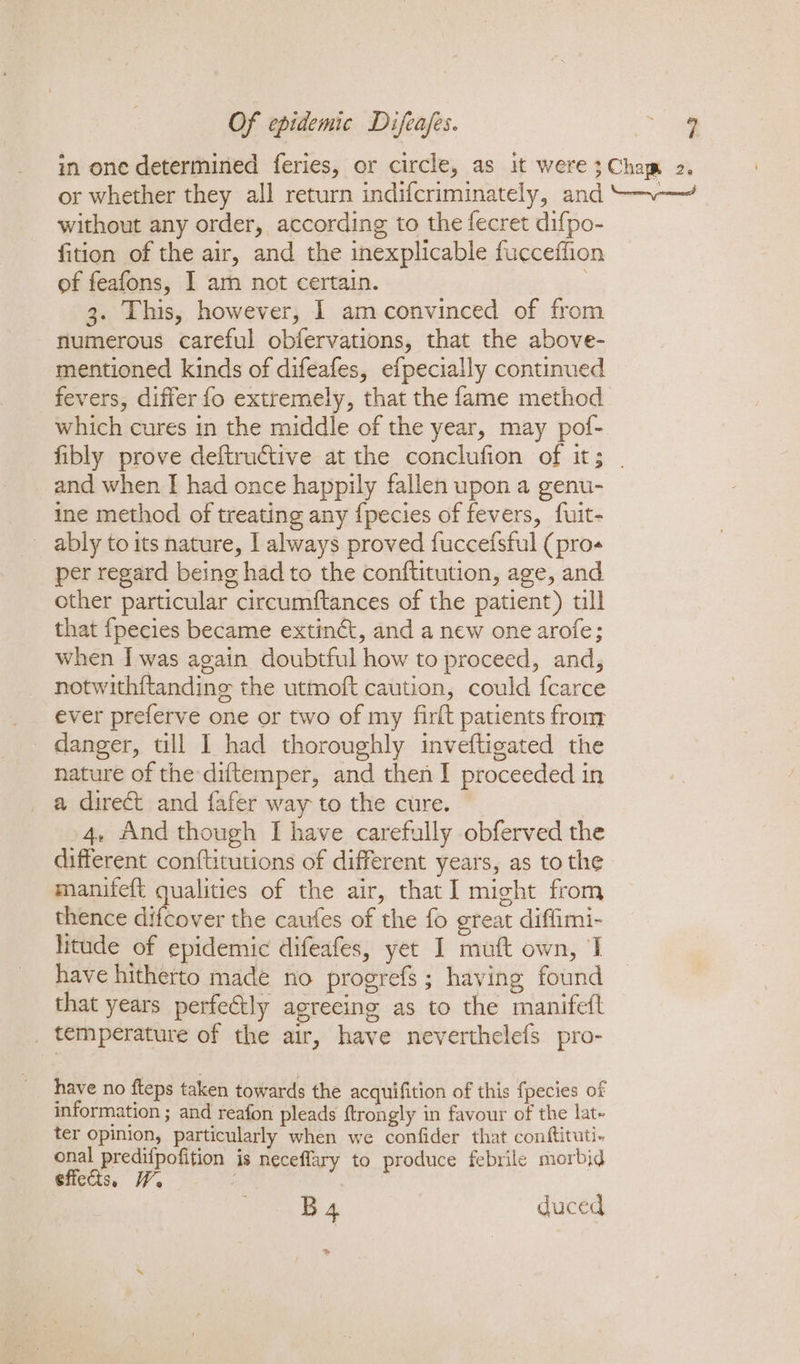 in one determined feries, or circle, as it were;Chem 2. or whether they all return indifcriminately, and “~— without any order, according to the fecret difpo- fition of the air, and the inexplicable fucceffion of feafons, I am not certain. 3. This, however, I amconvinced of from numerous careful obfervations, that the above- mentioned kinds of difeafes, efpecially continued fevers, differ fo extremely, that the fame method which cures in the middle of the year, may pof- fibly prove deftructive at the conclufion of it; | and when I had once happily fallen upon a genu- ine method of treating any {pecies of fevers, fuit- ably to its nature, | always proved fuccefsful (pro per regard being had to the conftitution, age, and other particular circumftances of the patient) tll that {pecies became extinét, and a new one arofe; when I was again doubtful how to proceed, and, notwithftanding the utmoft caution, could fcarce ever preferve one or two of my firlt patients from danger, till 1 had thoroughly inveftigated the nature of the diftemper, and then I proceeded in a direct and fafer way to the cure. 4, And though I have carefully obferved the different conftitutions of different years, as to the manifeft qualities of the air, that] might from thence difcover the caufes of the fo great diffimi- litude of epidemic difeafes, yet I mutt own, I have hitherto made no progrefs; having found that years perfectly agreeing as to the manifefl _ temperature of the air, have neverthelefs pro- __ have no fteps taken towards the acquifition of this fpecies of information ; and reafon pleads ftrongly in favour of the lat. ter opinion, particularly when we confider that conftituti- onal predifpofition is neceflary to produce febrile morbid effects, YW, B4 duced &gt;