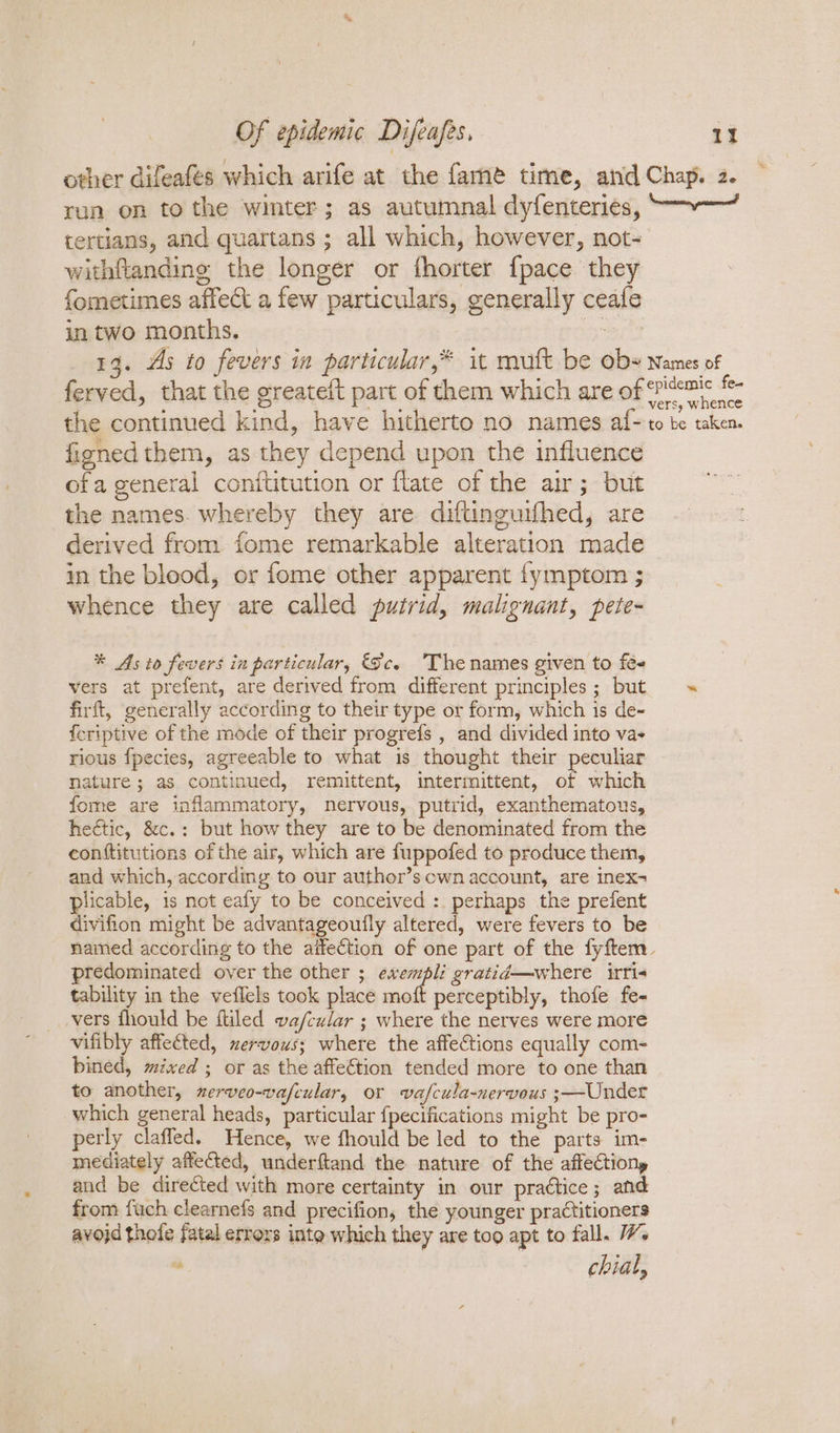 other difeafés which arife at the fame time, and Chap. 2. run on to the winter; as autumnal dyfenteries, “~~ tertians, and quartans ; all which, however, not- withftandine the longer or thorter {pace they fometimes affect a few particulars, generally ceafe in two months. et 13. As to fevers in particular,* it mutt be oby Names of ferved, that the greateft part of them which are of ‘ritemic f- o vers, whence the continued kind, have hitherto no names af~to te taken. figned them, as they depend upon the influence ofa general conftitution or flate of the air; but the names. whereby they are diftinguifhed, are derived from fome remarkable alteration made in the blood, or fome other apparent fymptom ; whence they are called putrid, malignant, pete- * As to fevers in particular, Sc. The names given to fee vers at prefent, are derived from different principles; but firft, generally according to their type or form, which is de- {fcriptive of the mode of their progrefs , and divided into vas rious fpecies, agreeable to what is thought their peculiar nature ; as continued, remittent, intermittent, of which fome are inflammatory, nervous, putrid, exanthematous, hectic, &amp;c.: but how they are to be denominated from the conftitutions of the air, which are fuppofed to produce them, and which, according to our author’s cwn account, are inex- plicable, is not eafy to be conceived :. perhaps the prefent divifion might be advantageoufly altered, were fevers to be named according to the aifection of one part of the fyftem_ predominated over the other ; ewempli gratid—where irri- tability in the veilels took place moft perceptibly, thofe fe- _vers fhould be fliled va/cular ; where the nerves were more vifibly affected, nervous; where the affections equally com- bined, mixed ; or as the affe€tion tended more to one than to another, xerveo-vafeular, or vafcula-nervous ;—Under which general heads, particular {pecifications might be pro- perly claffed. Hence, we fhould be led to the parts im- mediately affected, underftand the nature of the affectiony and be directed with more certainty in our practice; and from fuch clearnefs and precifion, the younger practitioners avojd thofe fatal errors into which they are too apt to fall. W. . chial,