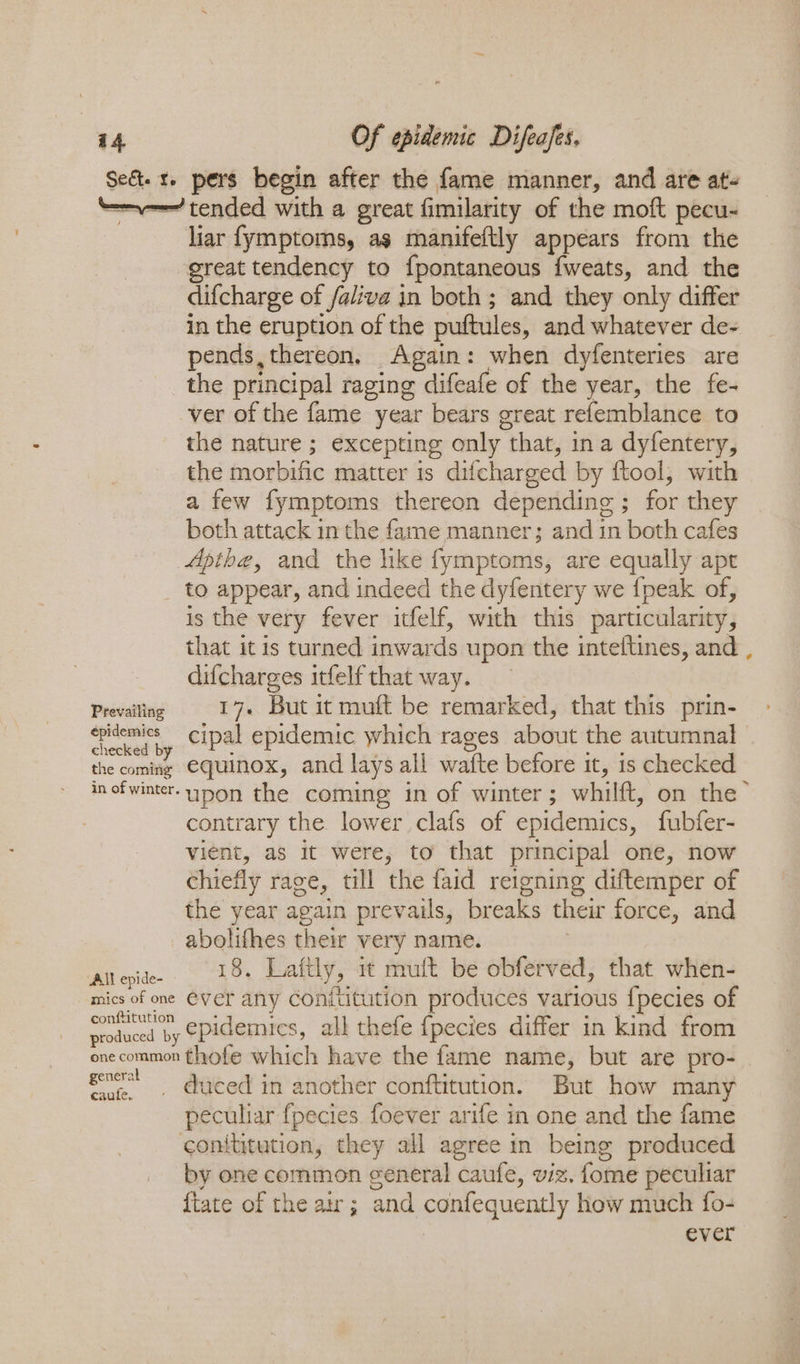 Seét. 1. pers begin after the fame manner, and are ats ‘=v tended with a great fimilarity of the moft pecu- liar fymptoms, as manifeftly appears from the great tendency to fpontaneous fweats, and the difcharge of faliva in both ; and they only differ in the eruption of the puftules, and whatever de- pends,thereon, Again: when dyfenteries are the principal raging difeafe of the year, the fe- ver of the fame year bears great refemblance to the nature ; excepting only that, in a dyfentery, the morbific matter is difchareed by ftool, with a few fymptoms thereon depending ; for they both attack in the fame manner; and in both cafes Apthe, and the like fymptoms, are equally apt to appear, and indeed the dyfentery we {peak of, is the very fever itfelf, with this particularity, that it is turned inwards upon the inteftines, and , difcharges irfelf that way. Prevailing 17+ But it muft be remarked, that this prin- cond by cipal epidemic which rages about the autumnal the coming EGuinox, and lays all wafte before it, is checked inofwinter- Hon the coming in of winter ; whilft, on the’ contrary the lower clafs of epidemics, fubfer- vient, as it were, to that principal one, now chiefly rage, till the faid reigning diftemper of the year again prevails, breaks their force, and abolifhes their very name. retin ake} Laftly, it mult be obferved, that when- mics of one Ever any Conftitution produces various {pecies of es epidemics, all thefe {pecies differ in kind from onecommon thofe which have the fame name, but are pro- gnc! duced in another conftitution. But how many peculiar fpecies foever arife in one and the fame conititution, they all agree in being produced by one common general caufe, viz. fome peculiar {tate of the ar; and confequently how much fo- ever