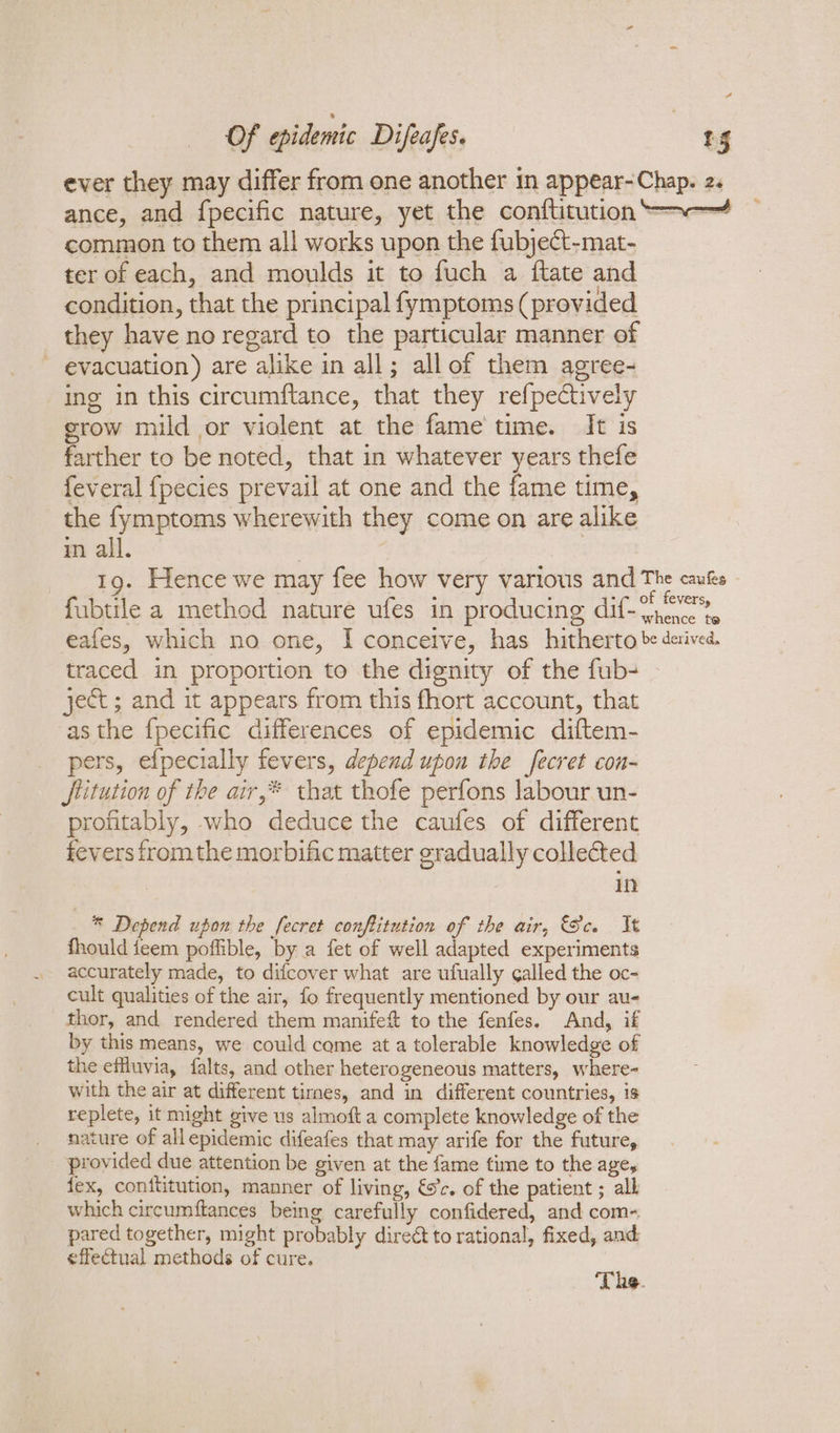 ever they may differ from one another in appear-Chap. 2. ance, and fpecific nature, yet the conftitution “~—~ common to them all works upon the fubject-mat- ter of each, and moulds it to fuch a {ftate and condition, that the principal fymptoms (provided they have no regard to the particular manner of ~ evacuation) are alike in all; allof them agree- ing in this circumftance, that they refpectively erow mild or violent at the fame time. It is farther to be noted, that in whatever years thefe feveral {pecies prevail at one and the fame time, the fymptoms wherewith they come on are alike mm all. 19. Hence we may fee how very various and ie dase fubtile a method nature ufes in producing dif-\rence te eafes, which no one, I concetve, has hitherto be derived. traced in proportion to the dignity of the fub- ject ; and it appears from this fhort account, that asthe f{pecific differences of epidemic diftem- pers, efpecially fevers, depend upon the fecret con- JStitution of the air,* that thofe perfons labour un- profitably, who deduce the caufes of different fevers fromthe morbific matter gradually collected in —® Depend upon the fecret conftitution of the air, Gc It fhould feem poffible, by a fet of well adapted experiments accurately made, to difcover what are ufually galled the oc- cult qualities of the air, fo frequently mentioned by our au- thor, and rendered them manifeft to the fenfes. And, if by this means, we could come at a tolerable knowledge of the efiuvia, falts, and other heterogeneous matters, where- with the air at different tirnes, and in different countries, is replete, it might give us almoft a complete knowledge of the nature of all epidemic difeafes that may arife for the future, _ provided due attention be given at the fame time to the age, tex, conititution, manner of living, &amp;c. of the patient ; all which circumftances being carefully confidered, and com- pared together, might probably direct to rational, fixed, and effectual methods of cure. ‘The.