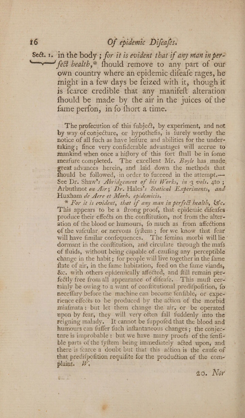 Se&amp;. 1. in the body ; for it is evident that if any man in per- —~—— fet health,* fhould remove to any part of our own country where an epidemic difeafe rages, he might in a few days be feized with it, though it is {carce credible that any manifeft alteration fhould be made by the air in the juices of the fame perfon, in fo fhort a time. | The profecution of this fubje@t, by experiment, and not by way of conjecture, or hypothefis, is furely worthy the notice of all fuch as have leifure_and abilities for the under- taking; fince very confiderable advantages will accrue to mankind when once a hiftory of this fort fhall be in fome meafure completed. The excellent Mr. Boyle has. made. 5 ae advances herein, and laid down the methods that ould be followed, .in order to fucceed in the attempt.— See Dr. Shaw’s Abridgement of his Works, in -3 vols. Ato ; Arbuthnot oz Air; Dr. Hales’s Statical Experiments, and Huxham de dere et Morh. epidemicis. . * For it is evident, that if any man in perfect health, See ‘This appears to bea ftrong proof, that epidemic difeafes produce their effects on the conftitution, not from the alter ation of the blood or humours, fo much as from affections of the vafcular or nervous fyitem; for we know that fear will have fimilar confequences. The femina morbi will lie dormant in the conftitution, and circulate through the mafs of fluids, without being capable of .caufing any perceptible change in the habit; for people will live together in the fame ftate of air, in the fame habitation, feed on the fame viands, &amp;c. with others epidemically affected, and ftill remain per= fe&amp;tly free from all appearance of difeafe. ‘This muft cer- tainly be owing to a want of conftitutional predifpofition, fo neceflary before the machine can become fenfible, or expe- rience effects to be produced by the action of the morbid miafmata: but let them change the air, or be operated upon by fear, they will very often fall fuddenly into the reigning malady. It cannot be fuppofed that the blood and humours can fuffer fuch inftantaneous changes; the conjec+ ture is improbable : but we have many proofs of the fenfi- ble parts of the fyftem being immediately acted upon, and there is {carce a doubt but that this action is the caufe of that predifpofition requifite for the production of the com- plaint. | 40. Nor : 2