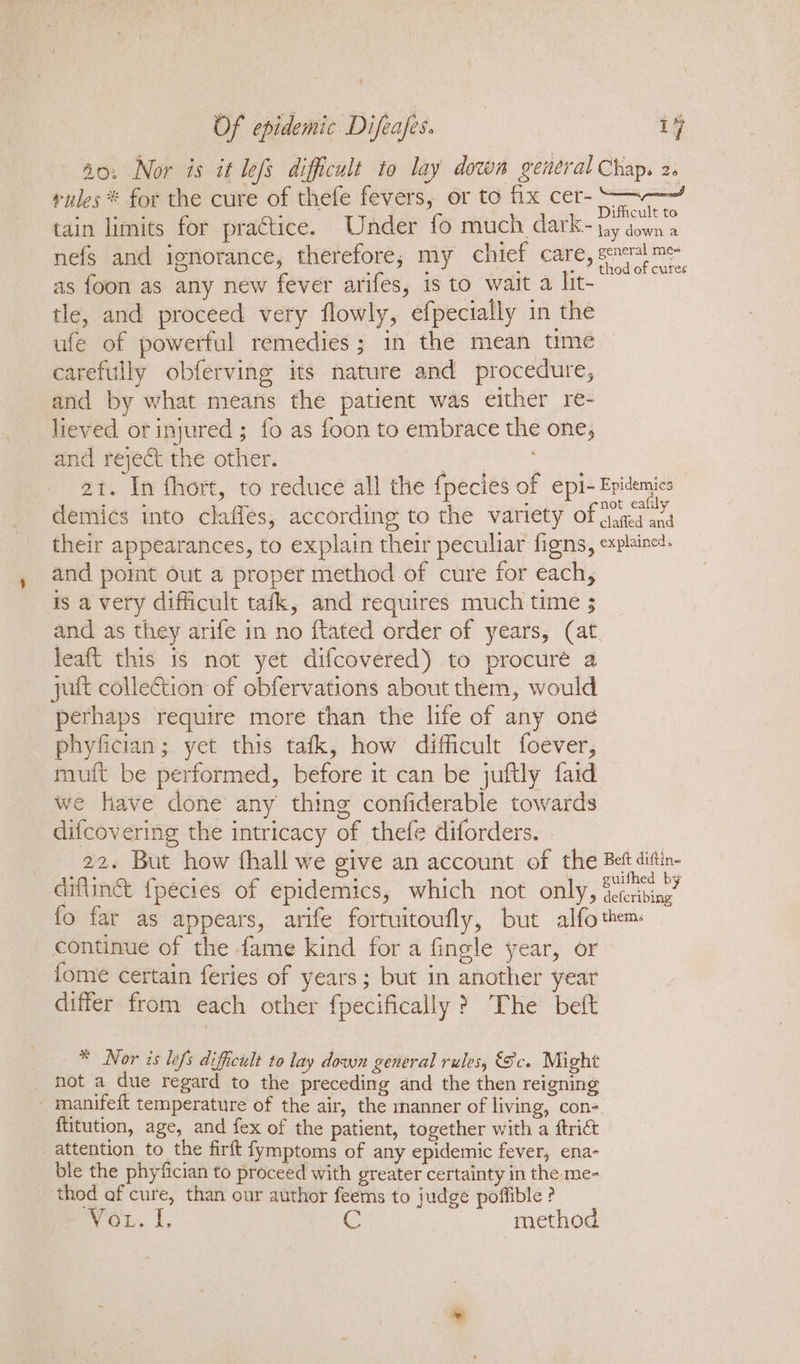 40. Nor is it lefs difficult to lay dows general Chap. 2 rules ® for the cure of thefe fevers, or to fix cer--—-—~ ‘ aes ? Difficult to tain limits for practice. Under fo much dark-~ jay down a nefs and ignorance, therefore; my chief care, See as foon as any new fever arifes, is to wait a lit- tle, and proceed very flowly, efpecially in the ufe of powerful remedies; in the mean time carefully obferving its nature and procedure, and by what means the patient was either re- lieved or injured ; fo as foon to embrace the one, and reject the other. 2t. In fhort, to reduce all the {pecies of epi- Epidemics demics into clafles, according to the variety of pee ae their appearances, to explain their peculiar figns, explained. and poit out a proper method of cure for each, is a very difficult tafk, and requires much time 3 and as they arife in no {tated order of years, (at leaft this is not yet difcovered) to procuré a yutt collection of obfervations about them, would perhaps require more than the life of any one phyfician; yet this tafk, how difficult foever, muit be performed, before it can be juftly faid we have done any thing confiderable towards difcovering the intricacy of thefe diforders. 22. But how fhall we give an account of the Bet ditin- diftinét fpecies of epidemics, which not only, Te fo far as appears, arife fortuitoufly, but alfo them. continue of the fame kind for a fingle year, or fome certain feries of years; but in another year differ from each other fpecifically &gt; The beft * Nor is lefs difficult to lay down general rules, Sc. Might _ hot a due regard to the preceding and the then reigning manifeft temperature of the air, the manner of living, con ftitution, age, and fex of the patient, together with a ftrict attention to the firft fymptoms of any epidemic fever, ena- ble the phyfician to proceed with greater certainty in the me- thod af cure, than our author feems to judge poffible ? ey Oils. Le G | method