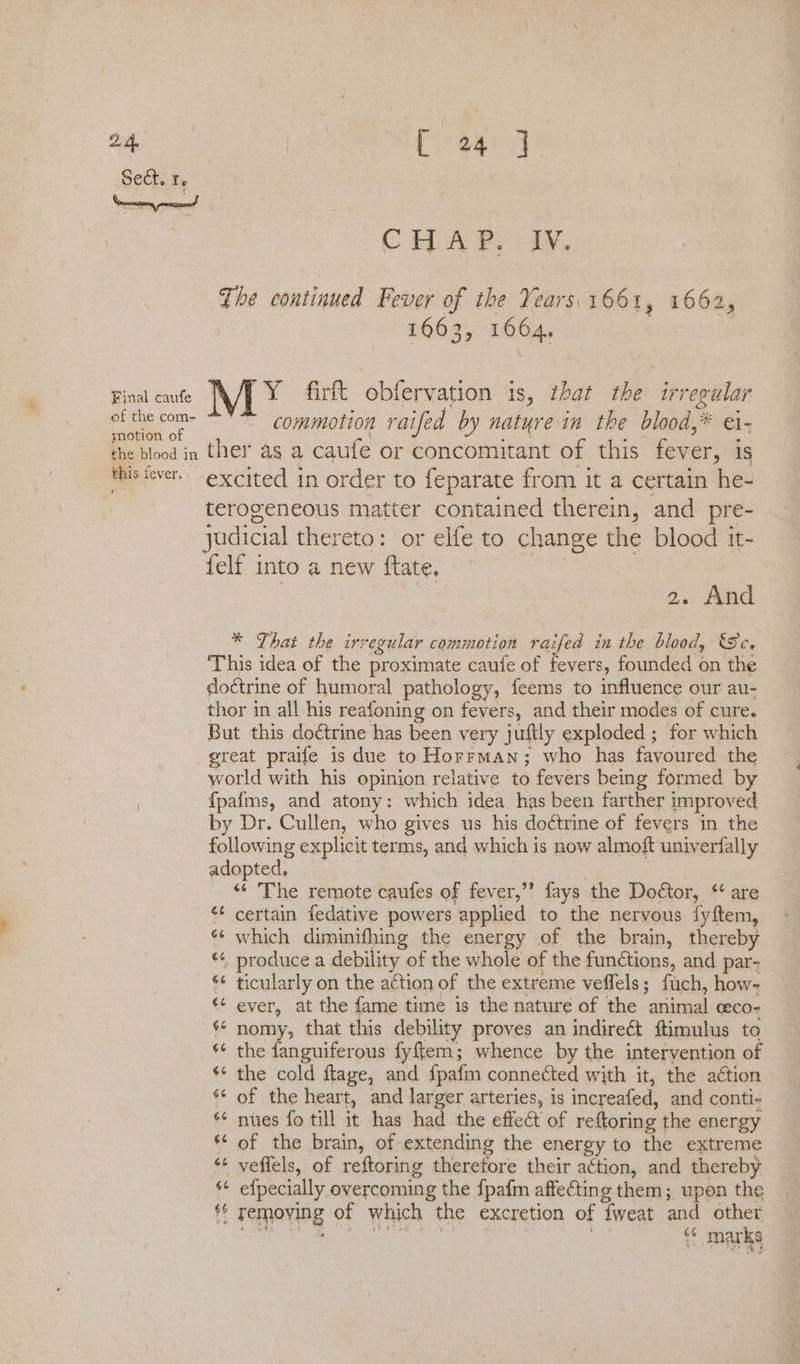 Sect. r. Final caufe of the com- motion of [ieee CHA Pe iy. The continued Fever of the Years. 1661, 1662, 1663, 1664, MY firft obfervation is, that rll irregular commotion raifed by natyre in the blood,’ ae Mis £ fever. terogeneous matter contained therein, and pre- {elf into a new flate, 7 | 2. And * That the irregular commotion raifed in the blood, Sc. This idea of the proximate caufe of fevers, founded on the doctrine of humoral pathology, feems to influence our au- thor in all his reafoning on fevers, and their modes of cure. But this doétrine has been very juftly exploded ; for which great praife is due to Horrman; who has favoured the world with his opinion relative to fevers being formed by {pafms, and atony: which idea has been farther improved by Dr. Cullen, who gives us his doctrine of fevers in the following explicit terms, and which is now almoft univerfally adopted, | “« The remote caufes of fever,” fays the Doétor, “ are ¢ certain fedative powers applied to the nervous fyftem, «¢ which diminifhing the energy of the brain, thereby “ produce a debility of the whole of the funétions, and par- ‘* ticularly on the action of the extreme veffels; fuch, how- ever, at the fame time is the nature of the ‘animal ceco- ** nomy, that this debility proves an indireét ftimulus to the fanguiferous fyftem; whence by the intervention of *¢ the cold ftage, and fpafm connected with it, the action of the heart, and larger arteries, is increafed, and conti- * nues fo till it has had the effeét of reftoring the energy of the brain, of extending the energy to the extreme veflels, of reftoring therefore their action, and thereby efpecially overcoming the {pafm affecting them; upon the tf removing of which the excretion of tweat and other “« marks