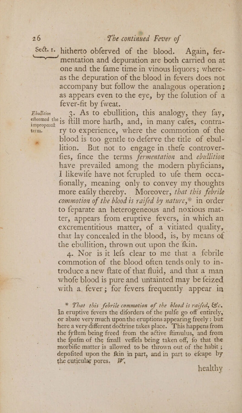 Sect.1- hitherto obferved of the blood. Again, fer- mentation and depuration are both carried on at one and the fame time in vinous liquors; where- as the depuration of the blood in fevers does not accompany but follow the analagous operation ; as appears even to the eye, by the folution of a fever-fit by {weat. | Ebullition 3. As to ebullition, this analogy, they fay, Smoerret 25 {till more harfh, and, in many cafes, contra- term. ry to experience, where the commotion of the blood 1s too gentle to deferve the title of ebul- lition. But not to engage in thefe controver- fies, fince the terms fermentation and ebullition have prevailed among the modern phyficians, I likewife have not fcrupled to ufe them occa- fionally, meaning only to convey my thoughts more eafily thereby. Moreover, ¢hat this febrile commotion of the blood is raifed by nature,* in order to feparate an heterogeneous and noxious mat- ter, appears from eruptive fevers, in which an excrementitious matter, of a vitiated quality, — that lay concealed in the blood, is, by means of the ebullition, thrown out upon the fkin. 4. Nor is it lefs clear to me that a febrile commotion of the blood often tends only to in- troduce a new ftate of that fluid, and that a man whofe blood is pure and untainted may be feized with a, fever; for fevers frequently appear in * That this febrile commotion of the blood is raifed, Sc. In eruptive fevers the diforders of the pulfe go off entirely, or abate very much upon the eruptions appearing freely: but here a very different doctrine takes place. This happens from the fyftem being freed from the active ftiimulus, and from the {pafm of the fmall veffels béing taken off, fo that the morbific matter is allowed to be thrown out of the habit ; depofited upon the fkin in part, and in part to efcape by the cuticulas pores. WF, | healthy