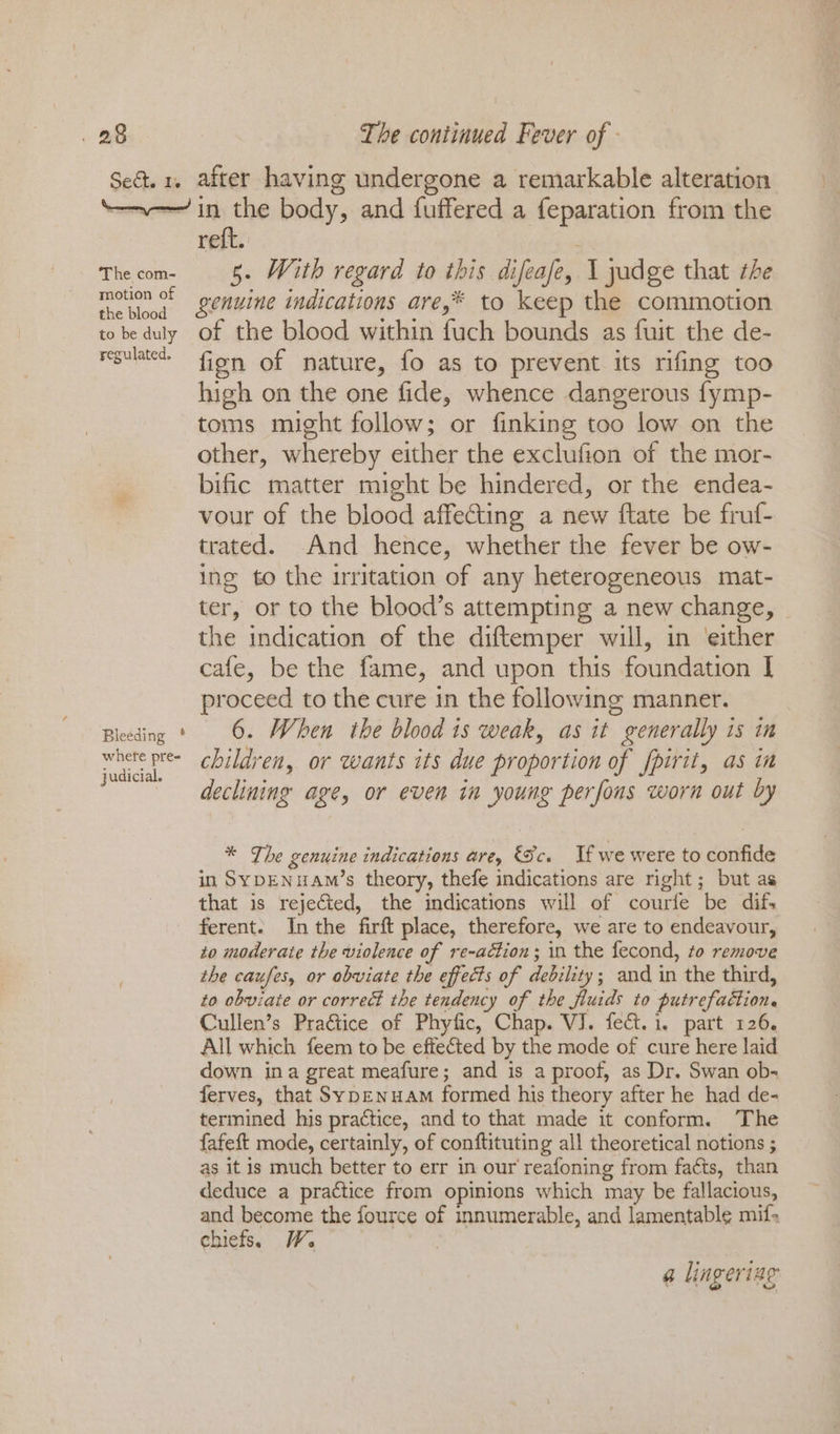 Sect. Ie after having undergone a remarkable alteration The com- motion of the blood to be duly regulated. Bleeding ° whefe pre- judicial. reft. | 5. With regard to this difeafe, 1 yadge that the genuine indications are,* to keep the commotion of the blood within fuch bounds as fuit the de- fign of nature, fo as to prevent its rifing too high on the one fide, whence dangerous fymp- toms might follow; or finking too low on the other, whereby either the exclufion of the mor- bific matter might be hindered, or the endea- vour of the blood affecting a new ftate be fruf- trated. And hence, whether the fever be ow- ing to the irritation of any heterogeneous mat- ter, or to the blood’s attempting a new change, the indication of the diftemper will, in either cafe, be the fame, and upon this foundation I proceed to the cure in the following manner. 6. When the blood is weak, as it generally is in children, or wants its due proportion of fpirit, as in declining age, or even in young perfous worn out by * The genuine indications are, Sc. If we were to confide in SyDENuAM’s theory, thefe indications are right; but as that is rejected, the indications will of courte be difs ferent. In the firft place, therefore, we are to endeavour, to moderate the violence of re-action; in the fecond, to remove the caufes, or obviate the effects of debility; and in the third, to obviate or correct the tendency of the fluids to putrefaction. Cullen’s Practice of Phyfic, Chap. VJ. fect. 1. part 126. All which feem to be effected by the mode of cure here laid down ina great meafure; and is a proof, as Dr. Swan ob- ferves, that Syp—Enuam formed his theory after he had de- termined his practice, and to that made it conform. The fafeft mode, certainly, of conftituting all theoretical notions ; as it is much better to err in our reafoning from facts, than deduce a practice from opinions which may be fallacious, and become the fource of innumerable, and lamentable mif- chiefs. W. @ lingeriag