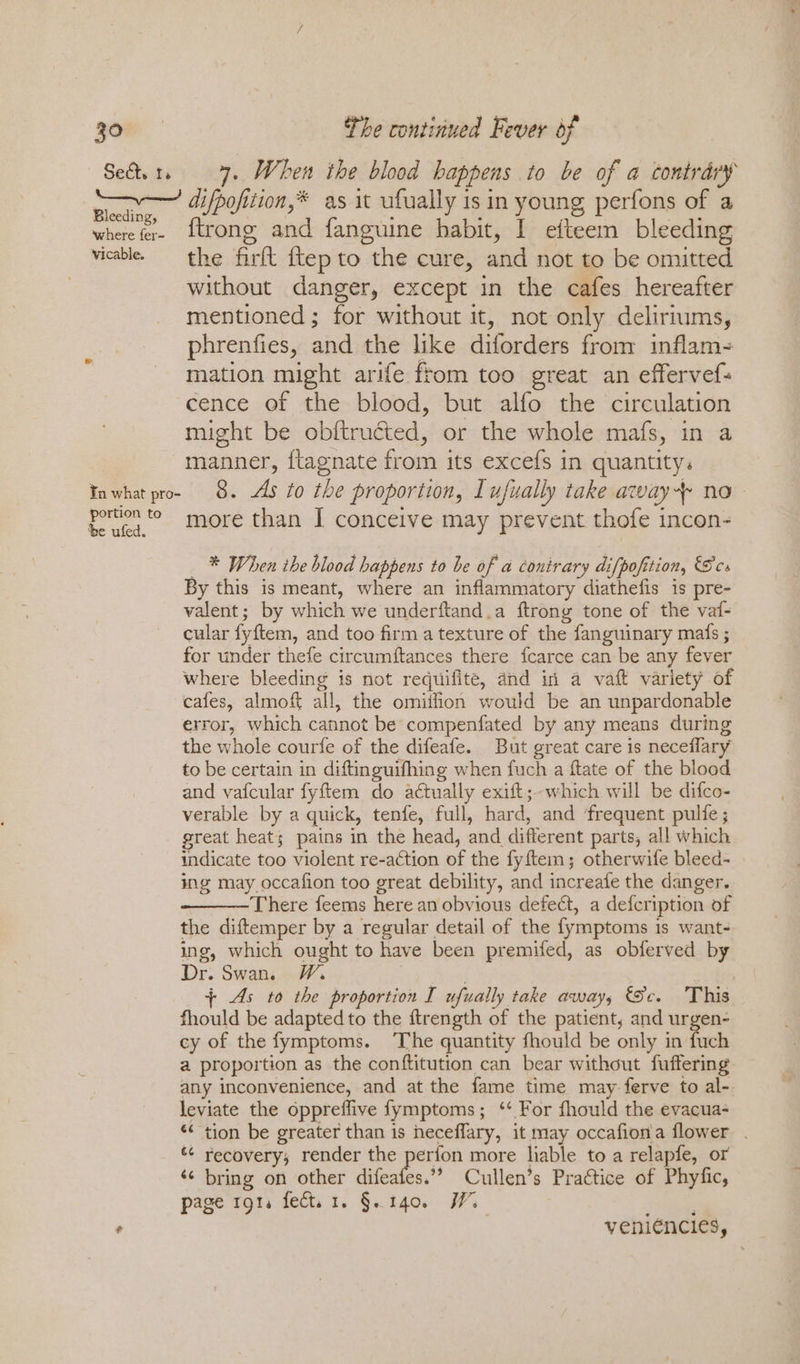 Mi a difpofition,* as it ufually is in young perfons of a wherefer- {trong and fanguine habit, I efteem bleeding vicablee = the firft ftep to the cure, and not to be omitted without danger, except in the cafes hereafter mentioned ; for without it, not only deliriums, phrenfies, and the like diforders from inflam- mation might arife ftom too great an effervef- cence of the blood, but alfo the circulation might be obftructed, or the whole mafs, in a manner, flagnate from its excefs in quantity. Inwhat pro- 8. As to the proportion, I ufually take away no pomeg more than I conceive may prevent thofe incon- * When ihe blood happens to be of a conirary difpofition, Ses By this is meant, where an inflammatory diathefis is pre- valent; by which we underftand.a ftrong tone of the vaf- cular fyftem, and too firm a texture of the fanguinary mafs ; for under thefe circumftances there fcarce can be any fever where bleeding is not requifite, and in a vaft variety of cafes, almoft all, the omitlion would be an unpardonable error, which cannot be compenfated by any means during the whole courfe of the difeafe. But great care is neceflary to be certain in diftinguifhing when fuch a ftate of the blood and vafcular fyftem do actually exift;-which will be difco- verable by a quick, tenfe, full, hard, and ‘frequent pulfe ; great heat; pains in the head, and different parts, all which indicate too violent re-action of the fyftem; otherwife bleed- ing may occafion too great debility, and increafe the danger. There feems here an obvious defect, a defcription of the diftemper by a regular detail of the fymptoms 1s want- ing, which ought to have been premifed, as obferved by Dr. Swan. W. | {+ As to the proportion I ufually take away, (Sc. This fhould be adapted to the ftrength of the patient, and urgen- cy of the fymptoms. ‘The quantity fhould be only in fuch a proportion as the conftitution can bear without fuffering any inconvenience, and at the fame time may ferve to al- leviate the oppreffive fymptoms; ‘ For fhould the evacua- ¢¢ recovery; render the ere more liable to a relapfe, or ‘¢ bring on other difeafes.’’ Cullen’s Practice of Phyfic, page rot. fect. 1. §. 140. W. 5