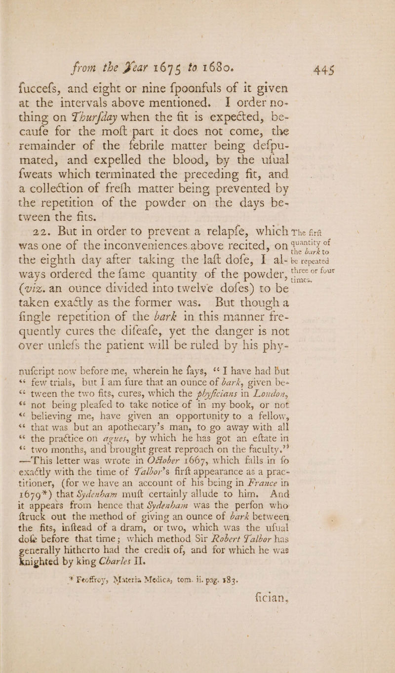 fuccefs, and eight or nine fpoonfuls of it given at the intervals above mentioned. I order no- thing on Thurfday when the fit is expected, be- caufe for the moft part 1t does not come, the remainder of the febrile matter being defpu- mated, and expelled the blood, by the utfual {weats which terminated the preceding fit, and a collection of frefh matter being prevented by the repetition of the powder on the days be- tween the fits. : 22. But in order to prevent a relapfe, which rhe fra was one of the inconveniences.above recited, on aa ae the eighth day after taking the laft dofe, I al- be repeated ways ordered the fame quantity of the powder, (vee &amp; (viz. an ounce divided into twelve dofes) to be taken exactly as the former was. But thougha fingle repetition of the dark in this manner fre- quently cures the difeafe, yet the danger is not over unlefs the patient will be ruled by his phy- nufcript now before me, wherein he fays, *¢ I have had but «¢ few trials, but 1 am fure that an ounce of dark, given be- *¢ tween the two fits, cures, which the phyficians in London, ** not being pleafed to take notice of in my book, or not «‘ believing me, have given an opportunity to a fellow, ‘ that was but an apothecary’s man, to go away with all “ the practice on agues, by which he has got an eftate in «* two months, and brought great reproach on the faculty.” —This letter was wrote in Odfober 1667, which falls in fo exactly with the time of Yadbor’s firft appearance as a prac~- titioner, (for we have an account of his being in Frazce in 1679*) that Sydexbam muft certainly allude to him. And it appears from hence that Sydeabam was the perfon who {truck out the method of giving an ounce of dark between. the fits, inftead of a dram, or two, which was the ufual dofe before that time; which method Sir Robert Talbor has generally hitherto had the credit of, and for which he was knighted by king Charies II. * Feoffroy, Materia Medica, tom. ii. pag. #83. Cal fician.