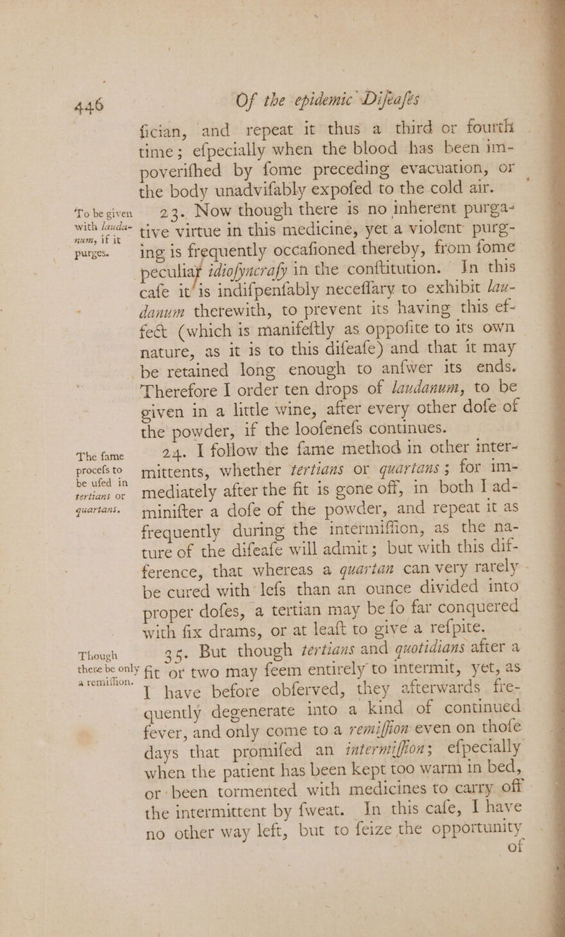 fician, and repeat it thus a third or fourth time; efpecially when the blood has been im- poverifhed by fome preceding evacuation, or the body unadvifably expofed to the cold air. Tobegivn 23. Now though there is no inherent purga- with davda- tive virtue in this medicine, yet a violent purg- num, if it purges, ing is frequently occafioned thereby, from fome peculiaf idiofyucrafy in the conftutution. In this cafe itis indifpenfably neceflary to exhibit /az- danum therewith, to prevent its having this ef- fe&amp; (which is manifeftly as oppofite to its own nature, as it is to this difeafe) and that it may be retained long enough to anfwer its ends. Therefore I order ten drops of /avdanum, to be given in a little wine, after every other dofe of the powder, if the loofenefs continues. The fame 24. I follow the fame method in other inter- procefs to mittents, whether fertians or quartans ; for 1m- ies or mediately after the fit is gone off, in both | ad- quartans. yninifter a dofe of the powder, and repeat it as frequently during the intermiffion, as the na- ture of the difeafe will admit; but with this dif- ference, that whereas a guartaa can very rarely - be cured with lefs than an ounce divided into proper dofes, a tertian may be fo far conquered with fix drams, or at leaft to give a refpite. Though 3s. But though ¢ertians and quotidians after a theebe only ir or two may feem entirely to intermit, yet, as have before obferved, they afterwards. fre- quently degenerate into a kind of continued fever, and only come to.a remifion even on thofe days that promifed an intermiffion; ef{pecially when the patient has been kept too warm in bed, or been tormented with medicines to carry off the intermittent by fweat. In this cafe, 1 have no other way left, but to feize the opportunity | of