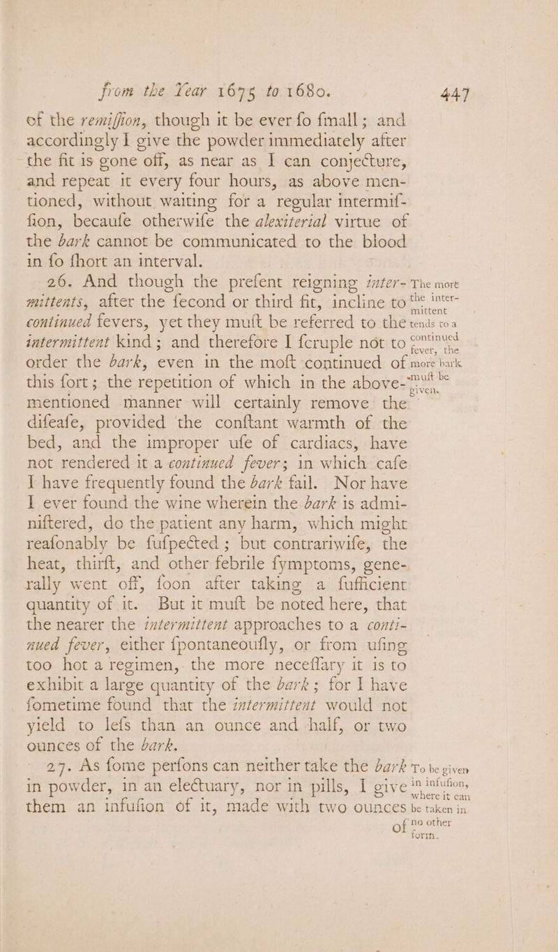 of the remifion, though it be ever fo fmall; and accordingly I give the powder immediately after the fit 1s gone off, as near as I can conjecture, and repeat it every four hours, as above men- tioned, without waiting for a regular intermif- fion, becaufe otherwife the alexiterial virtue of the bark cannot be communicated to the blood in fo fhort an interval. 26. And though the prefent reigning izter- The mort mittents, after the fecond or third fit, incline to eae continued fevers, yet they mult be referred to the tnls os intermittent kind ; and therefore I f{cruple not to oe order the dark, even in the moft continued of more bark this fort; the repetition of which in the above-7 mentioned manner-will certainly remove the © difeafe, provided the conftant warmth of the bed, and the improper ufe of cardiacs, have not rendered it a continued fever; in which cafe I have frequently found the dark fail. Nor have I ever found the wine wherein the. dark is admi- niftered, do the patient any harm, which might reafonably be fufpected ; but contrariwife, the heat, thirft, and other febrile fymptoms, gene- rally went off, foon after taking a fufficient quantity of it. But it muft be noted here, that the nearer the intermittent approaches to a conti- nued fever, either fpontaneoufly, or from ufing too hot a regimen, the more neceflary it is to exhibit a large quantity of the dark; for I have fometime found that the zafermittent would not yield to lefs than an ounce and half, or two ounces of the dark. 2%. As fome perfons can neither take the bark ‘robe given in powder, in an electuary, nor in pills, I give is infution, them an infufion of ; It, made with two ounces be taken in of no other form.